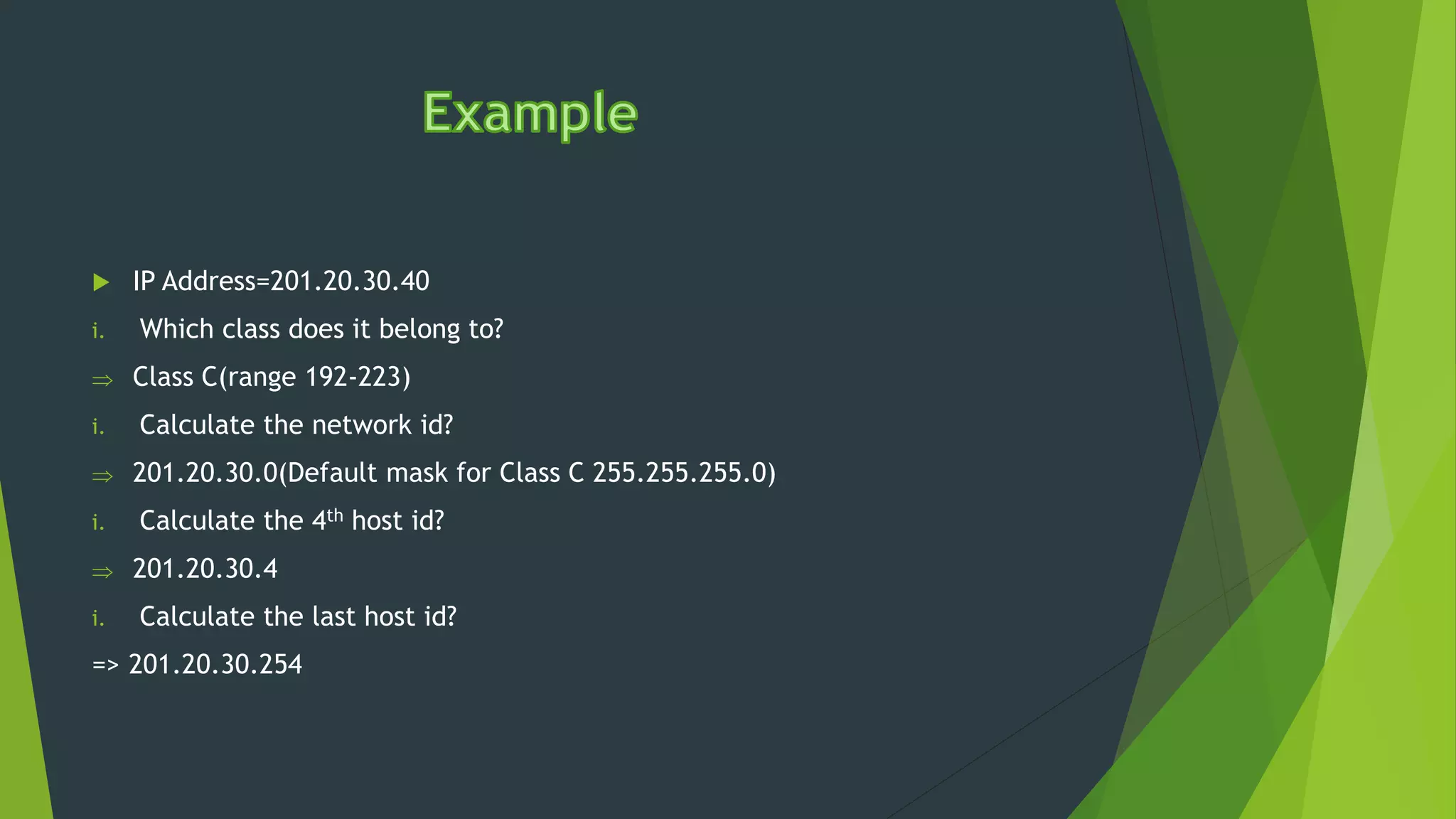  IP Address=201.20.30.40
i. Which class does it belong to?
 Class C(range 192-223)
i. Calculate the network id?
 201.20.30.0(Default mask for Class C 255.255.255.0)
i. Calculate the 4th host id?
 201.20.30.4
i. Calculate the last host id?
=> 201.20.30.254
 