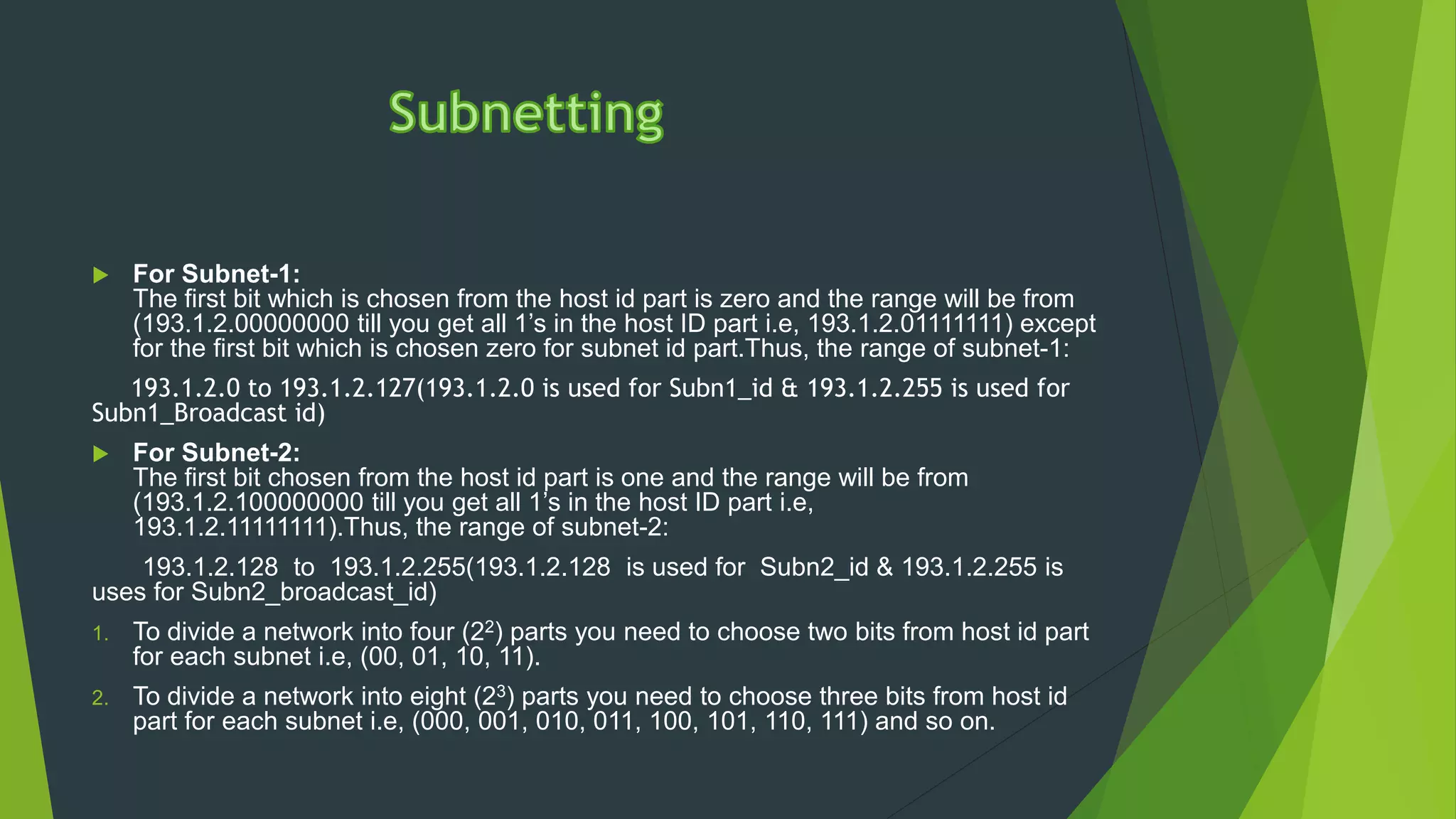  For Subnet-1:
The first bit which is chosen from the host id part is zero and the range will be from
(193.1.2.00000000 till you get all 1’s in the host ID part i.e, 193.1.2.01111111) except
for the first bit which is chosen zero for subnet id part.Thus, the range of subnet-1:
193.1.2.0 to 193.1.2.127(193.1.2.0 is used for Subn1_id & 193.1.2.255 is used for
Subn1_Broadcast id)
 For Subnet-2:
The first bit chosen from the host id part is one and the range will be from
(193.1.2.100000000 till you get all 1’s in the host ID part i.e,
193.1.2.11111111).Thus, the range of subnet-2:
193.1.2.128 to 193.1.2.255(193.1.2.128 is used for Subn2_id & 193.1.2.255 is
uses for Subn2_broadcast_id)
1. To divide a network into four (22) parts you need to choose two bits from host id part
for each subnet i.e, (00, 01, 10, 11).
2. To divide a network into eight (23) parts you need to choose three bits from host id
part for each subnet i.e, (000, 001, 010, 011, 100, 101, 110, 111) and so on.
 