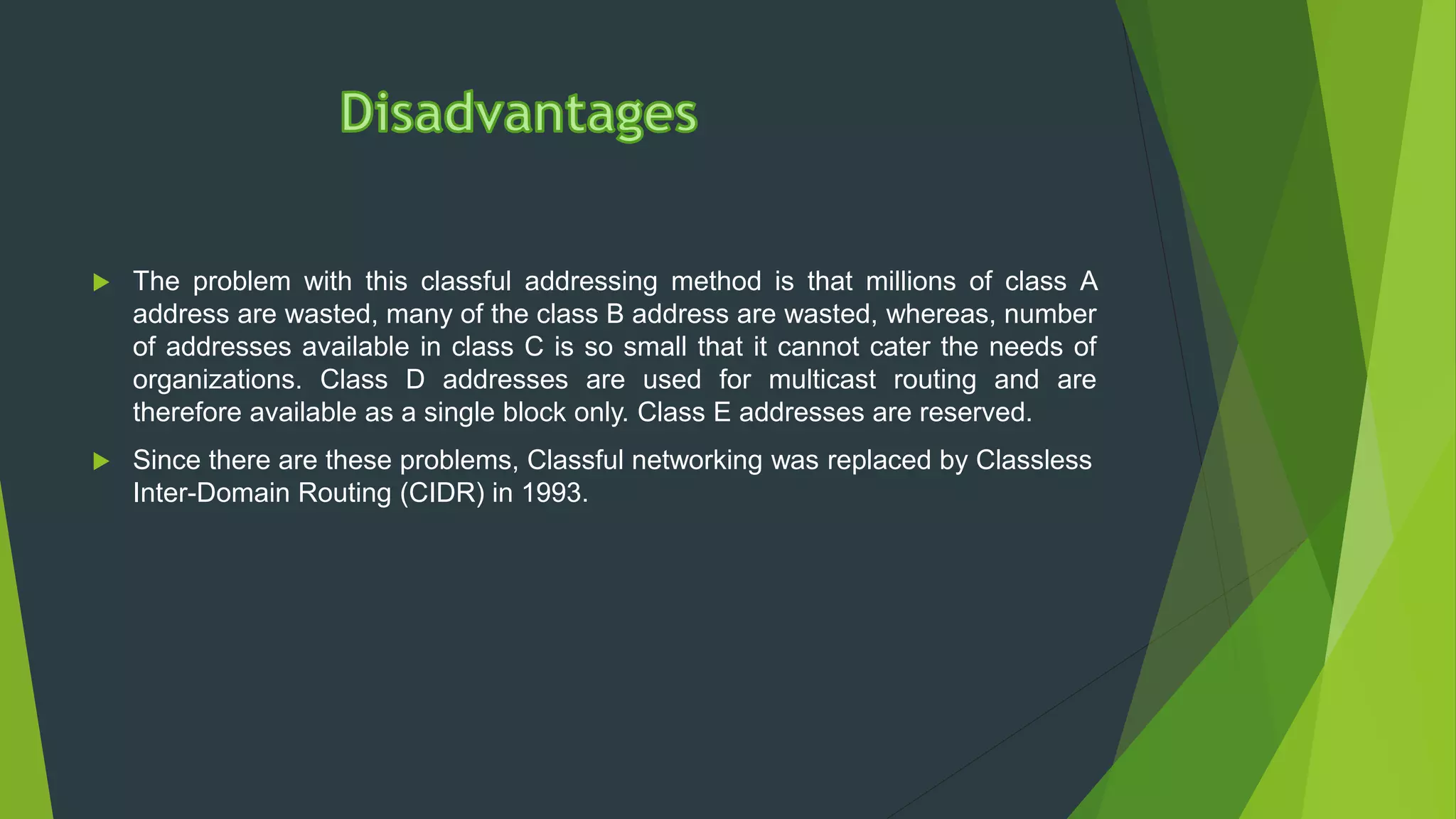  The problem with this classful addressing method is that millions of class A
address are wasted, many of the class B address are wasted, whereas, number
of addresses available in class C is so small that it cannot cater the needs of
organizations. Class D addresses are used for multicast routing and are
therefore available as a single block only. Class E addresses are reserved.
 Since there are these problems, Classful networking was replaced by Classless
Inter-Domain Routing (CIDR) in 1993.
 