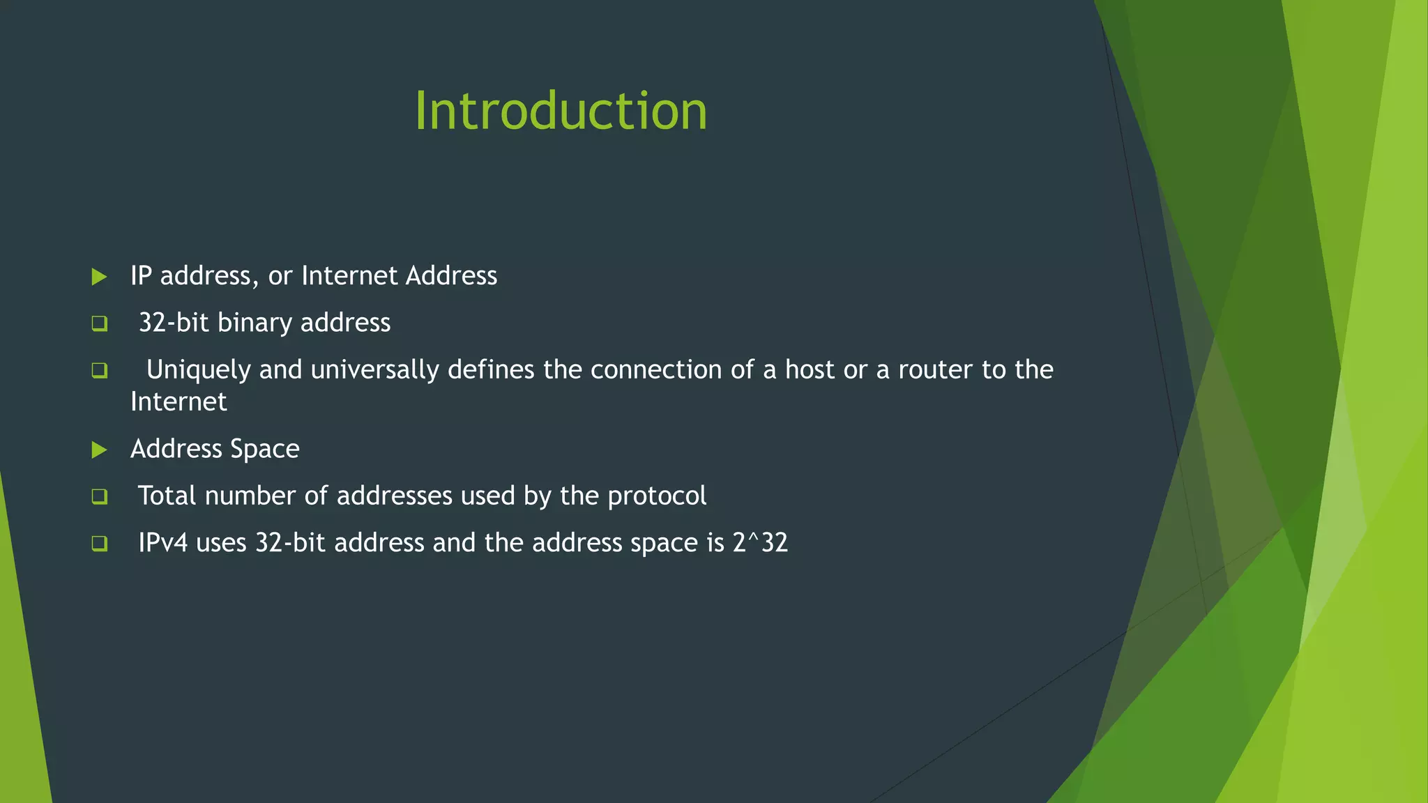 Introduction
 IP address, or Internet Address
 32-bit binary address
 Uniquely and universally defines the connection of a host or a router to the
Internet
 Address Space
 Total number of addresses used by the protocol
 IPv4 uses 32-bit address and the address space is 2^32
 