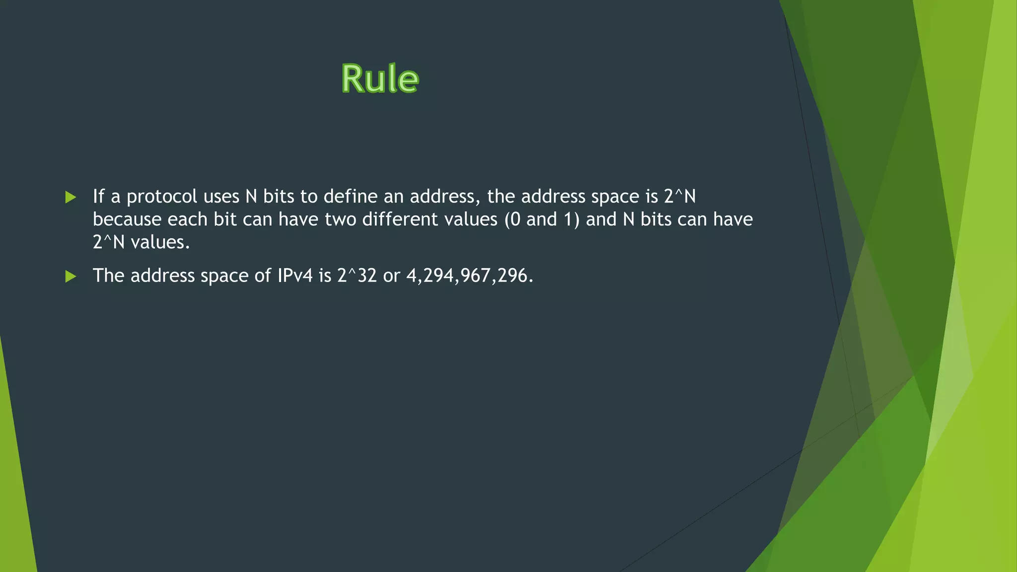  If a protocol uses N bits to define an address, the address space is 2^N
because each bit can have two different values (0 and 1) and N bits can have
2^N values.
 The address space of IPv4 is 2^32 or 4,294,967,296.
 