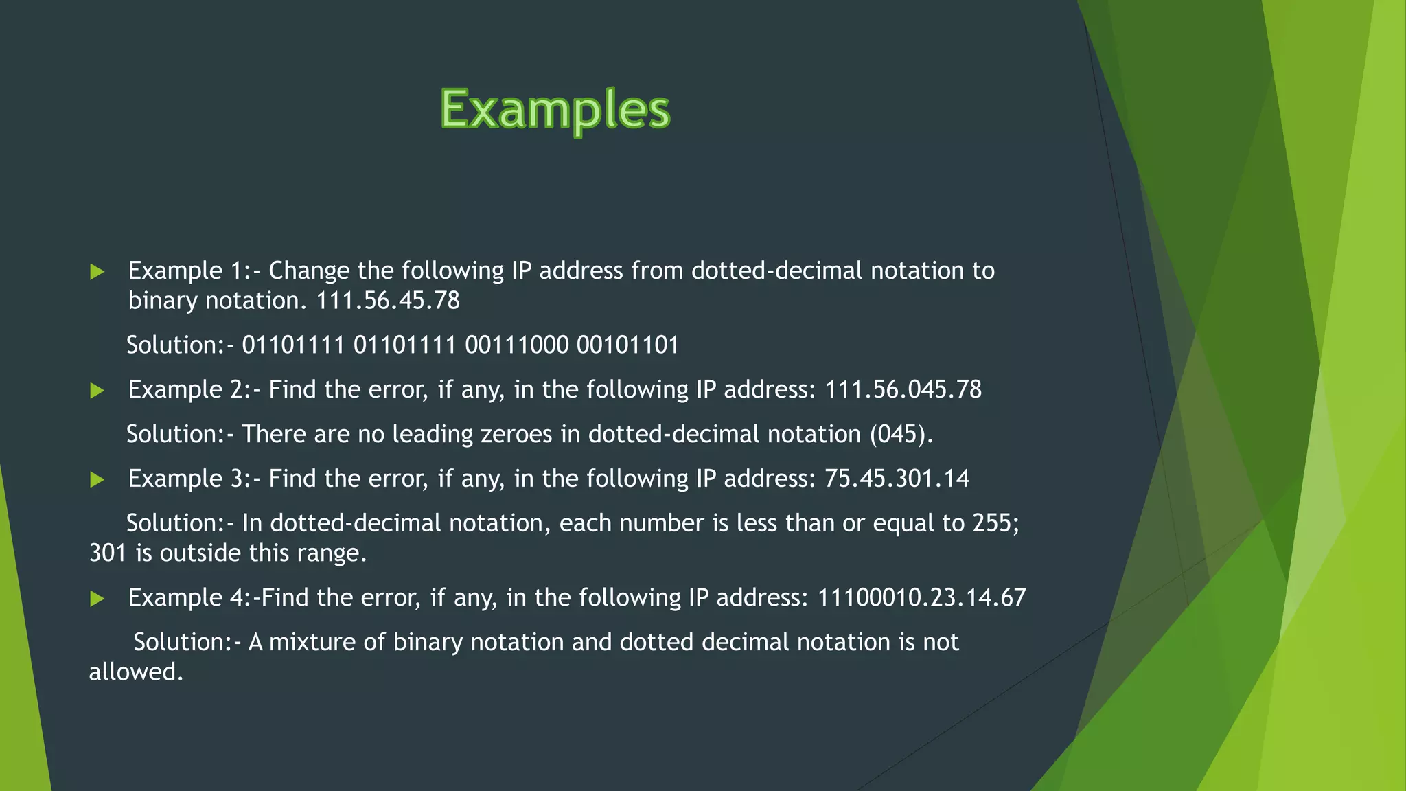  Example 1:- Change the following IP address from dotted-decimal notation to
binary notation. 111.56.45.78
Solution:- 01101111 01101111 00111000 00101101
 Example 2:- Find the error, if any, in the following IP address: 111.56.045.78
Solution:- There are no leading zeroes in dotted-decimal notation (045).
 Example 3:- Find the error, if any, in the following IP address: 75.45.301.14
Solution:- In dotted-decimal notation, each number is less than or equal to 255;
301 is outside this range.
 Example 4:-Find the error, if any, in the following IP address: 11100010.23.14.67
Solution:- A mixture of binary notation and dotted decimal notation is not
allowed.
 