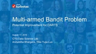 Intuit Confidential and Proprietary 1
CTG Data Science Lab
August 17, 2016
Multi-armed Bandit Problem
Potential Improvement for DARTS
Aniruddha Bhargava, Yika Yujia Luo
 