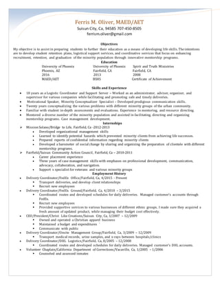 Ferris M. Oliver, MAED/AET
Suisun City, Ca, 94585 707-450-8505
ferrism.oliver@gmail.com
Objectives
My objective is to assist in preparing students to further their education as a means of developing life skills. Theintentions
are to develop student retention plans, logistical support services, and coordinative services that focus on enhancing
recruitment, retention, and graduation of the minority population through innovative mentorship programs.
Education
University of Phoenix University of Phoenix Spirit and Truth Ministries
Phoenix, AZ Fairfield, CA Fairfield, CA
2016 2013 2008
MAED/AET BSHS Certificate of Achievement
Skills and Experience
 18 years as a Logistic Coordinator and Support Server – Worked as an administrator, adviser, organizer, and
supervisor for various companies while facilitating and promoting safe and timely deliveries.
 Motivational Speaker, Minority Conceptualizer Specialist – Developed prodigious communication skills.
 Twenty years conceptualizing the various problems with different minority groups of the urban community.
 Familiar with student in-depth assessments and evaluations. Experience in mentoring, and resource directing.
 Mentored a diverse number of the minority population and assisted in facilitating, directing and organizing
mentorship programs. Case management development.
Internships
 MissionSolano/Bridge to Life, Fairfield, Ca -2012-2013
 Developed organizational management skills
 Learned to identify potential hazards which prevented minority clients from achieving life successes.
 Prepared reports of confidential information regarding minority clients
 Developed a barometer of social change by sharing and organizing the preparation of clientele with different
mentorship programs.
 Fairfield/Suisun Community Action Council, Fairfield, Ca – 2010-2011
 Career placement experience
 Three years of case management skills with emphases on professional development, communication,
advocacy, collaboration, and navigation.
 Support s specialist for veterans and various minority groups
Employment History
 Delivery Coordinator/FedEx Office/Fairfield, Ca, 4/2015 - Present
 Transport deliveries, and develop client relationships
 Recruit new employees
 Delivery Coordinator/FedEx Ground/Fairfield, Ca, 4/2010 – 3/2015
 Coordinated routes and developed schedules for daily deliveries. Managed customer’s accounts through
FedEx.
 Recruit new employees
 Provided supportive services to various businesses of different ethnic groups. I made sure they acquired a
fresh amount of updated product, while managing their budget cost effectively.
 CEO/President/Christ Like Creations/Suisun City, Ca, 3/2007 – 12/2009
 Owned and operated a Christian apparel business
 Maintained a budget and expenditures `
 Communicate with public
 Delivery Coordinator/Onsite Management Group/Fairfield, Ca, 3/2009 – 12/2009
 Transport medical records, urine samples, and x-rays between hospitals/clinics
 Delivery Coordinator/DHL Logistics/Fairfield, Ca, 8/2005 – 12/2008
 Coordinated routes and developed schedules for daily deliveries. Managed customer’s DHL accounts.
 Volunteer Chaplain/California Department of Corrections/Vacaville, Ca, 1/2005 – 1/2006
 Counseled and assessed inmates
 