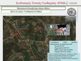 Συνδυασμός Τυπικής Γεωθερμίας- ΕΠΑΘ
Βιοκλιματικό Κολυμβητήριο Δήμου Μήλου
Θέση του έργου: Γεωθερμικές Συνθήκες
Εικόνα 5: Ακριβή όρια Βεβαιωμένου Γεωθερμικού Πεδίου
Υψηλής και Χαμηλής Θερμοκρασίας και υφιστάμενα
δεδομένα αξιολόγησης στην περιοχή του έργου.
(Επεξεργασία δεδομένων ΥΠΑΠΕΝ σε QGIS και προβολή σε
Υπόβαθρο Google earth)
•Γεωθερμικό πεδίο χαμηλής
θερμοκρασίας με χαρακτηριστικά:
-Έκταση 63 Km2
-Θερμοκρασία 60-99 oC
-Βάθος ταμιευτήρα 50-200m
-Παροχή 750 m3/h (ΙΓΜΕ)
 