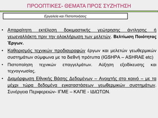 • Απαραίτητη εκτέλεση δοκιμαστικής γεώτρησης άντλησης ή
γεωεναλλάκτη πριν την ολοκλήρωση των μελετών. Βελτίωση Ποιότητας
Έργων.
• Καθορισμός τεχνικών προδιαγραφών έργων και μελετών γεωθερμικών
συστημάτων σύμφωνα με τα διεθνή πρότυπα (IGSHPA – ASHRAE etc)
• Πιστοποίηση τεχνικών επαγγελμάτων. Αύξηση εξειδίκευσης και
τεχνογνωσίας.
• Διαμόρφωση Εθνικής Βάσης Δεδομένων – Ανοιχτής στο κοινό – με τα
μέχρι τώρα δεδομένα εγκαταστάσεων γεωθερμικών συστημάτων.
Συνέργεια Περιφερειών- ΙΓΜΕ – ΚΑΠΕ - ΙΔΙΩΤΩΝ.
ΠΡΟΟΠΤΙΚΕΣ- ΘΕΜΑΤΑ ΠΡΟΣ ΣΥΖΗΤΗΣΗ
Εργαλεία και Πιστοποιήσεις
 