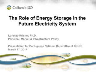 The Role of Energy Storage in the
Future Electricity System
Lorenzo Kristov, Ph.D.
Principal, Market & Infrastructure Policy
Presentation for Portuguese National Committee of CIGRE
March 17, 2017
 