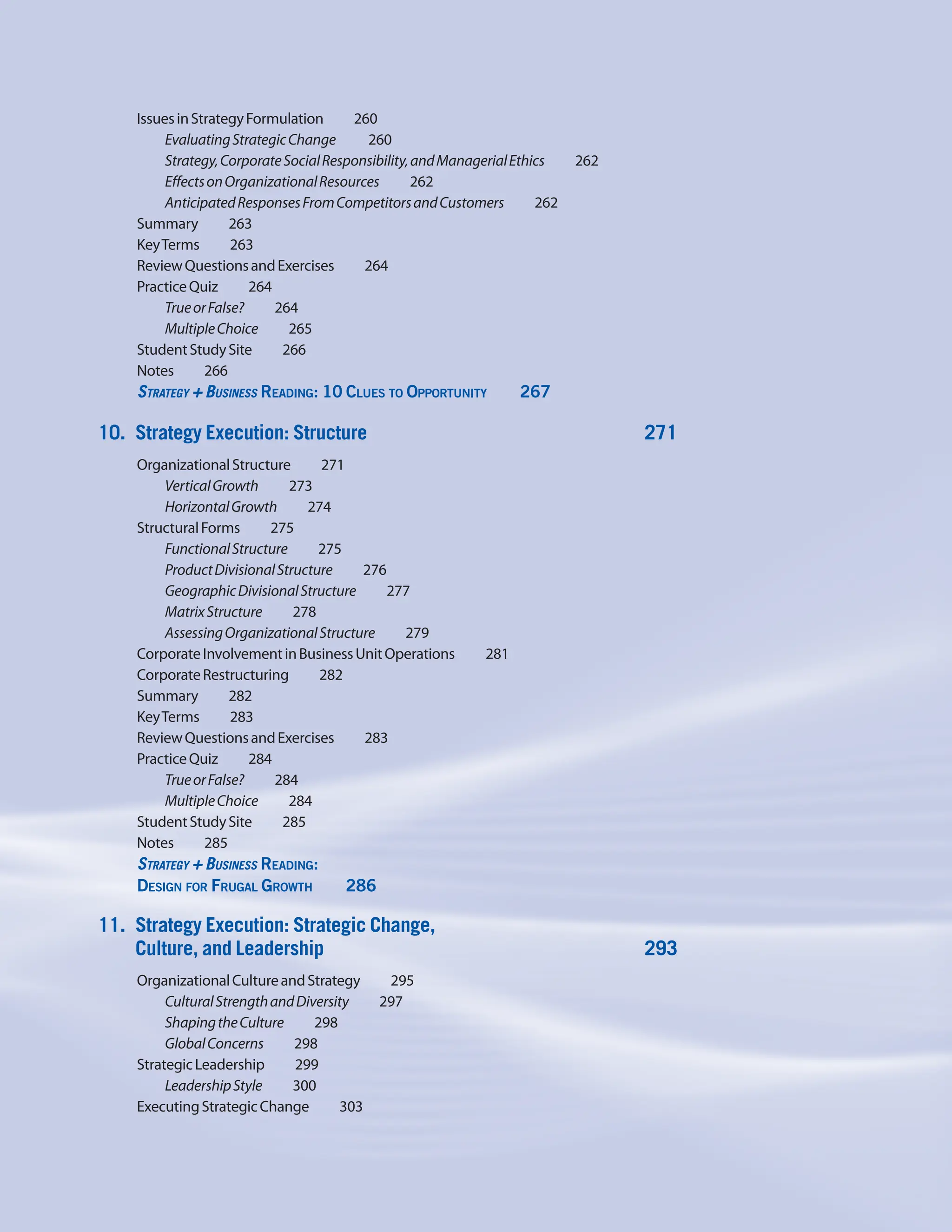 IssuesinStrategyFormulation    260
EvaluatingStrategicChange     260
Strategy,CorporateSocialResponsibility,andManagerialEthics     262
EffectsonOrganizationalResources     262
AnticipatedResponsesFromCompetitorsandCustomers     262
Summary    263
KeyTerms    263
ReviewQuestionsandExercises    264
PracticeQuiz    264
TrueorFalse?    264
MultipleChoice    265
StudentStudySite    266
Notes    266
Strategy + Business Reading: 10 Clues to Opportunity     267
10. Strategy Execution: Structure 271
OrganizationalStructure    271
VerticalGrowth    273
HorizontalGrowth    274
StructuralForms    275
FunctionalStructure    275
ProductDivisionalStructure    276
GeographicDivisionalStructure    277
MatrixStructure    278
AssessingOrganizationalStructure    279
CorporateInvolvementinBusinessUnitOperations     281
CorporateRestructuring    282
Summary    282
KeyTerms    283
ReviewQuestionsandExercises    283
PracticeQuiz    284
TrueorFalse?    284
MultipleChoice    284
StudentStudySite    285
Notes    285
Strategy + Business Reading:
Design for Frugal Growth     286
11. Strategy Execution: Strategic Change,
Culture, and Leadership 293
OrganizationalCultureandStrategy    295
CulturalStrengthandDiversity     297
ShapingtheCulture    298
GlobalConcerns    298
StrategicLeadership    299
LeadershipStyle    300
ExecutingStrategicChange    303
 