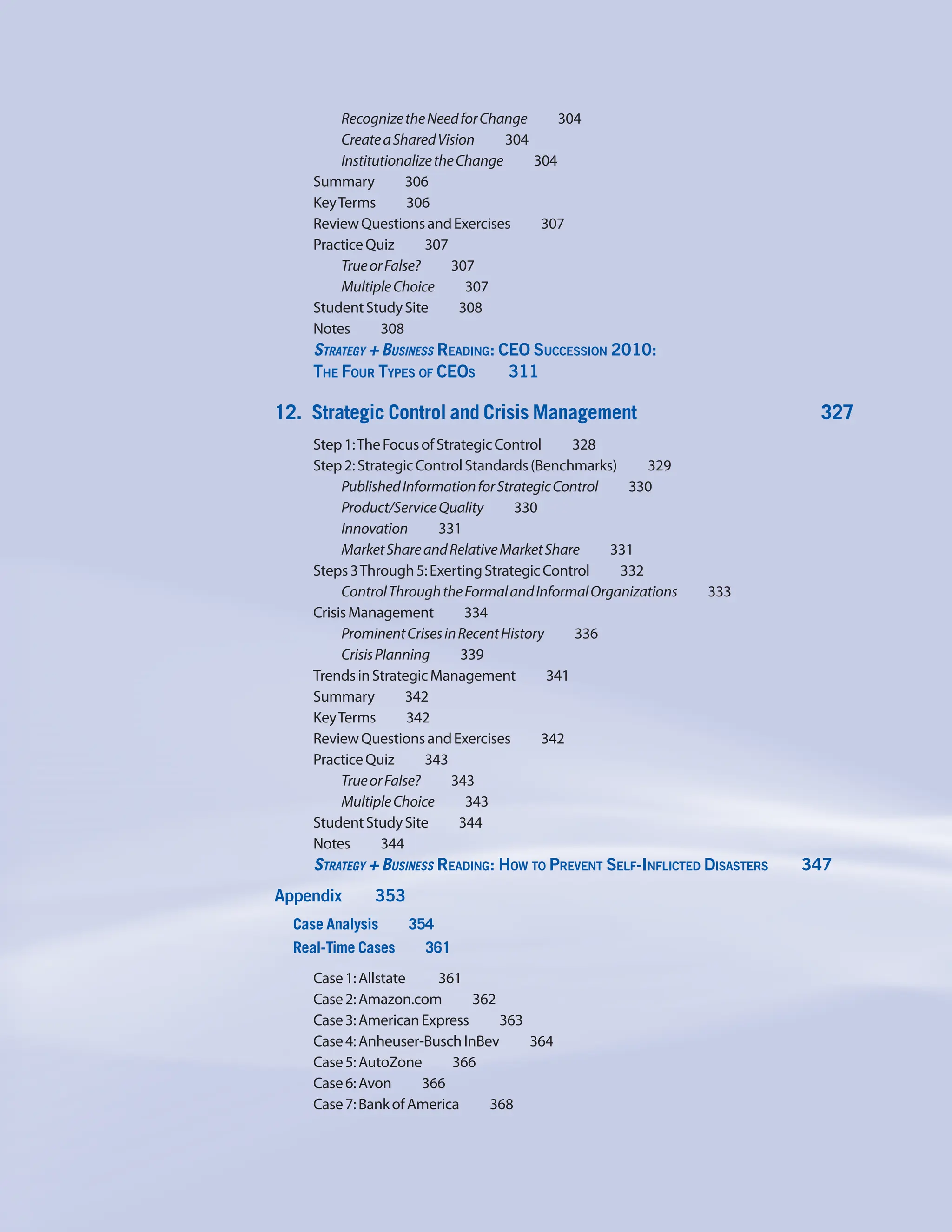 RecognizetheNeedforChange     304
CreateaSharedVision     304
InstitutionalizetheChange    304
Summary    306
KeyTerms    306
ReviewQuestionsandExercises    307
PracticeQuiz    307
TrueorFalse?    307
MultipleChoice    307
StudentStudySite    308
Notes    308
Strategy + Business Reading: CEO Succession 2010:
The Four Types of CEOs     311
12. Strategic Control and Crisis Management 327
Step1:TheFocusofStrategicControl     328
Step2:StrategicControlStandards(Benchmarks)     329
PublishedInformationforStrategicControl     330
Product/ServiceQuality    330
Innovation    331
MarketShareandRelativeMarketShare     331
Steps3Through5:ExertingStrategicControl     332
ControlThroughtheFormalandInformalOrganizations     333
CrisisManagement    334
ProminentCrisesinRecentHistory     336
CrisisPlanning    339
TrendsinStrategicManagement    341
Summary    342
KeyTerms    342
ReviewQuestionsandExercises    342
PracticeQuiz    343
TrueorFalse?    343
MultipleChoice    343
StudentStudySite    344
Notes    344
Strategy + Business Reading: How to Prevent Self-Inflicted Disasters     347
Appendix    353
Case Analysis    354
Real-Time Cases    361
Case1:Allstate    361
Case2:Amazon.com    362
Case3:AmericanExpress    363
Case4:Anheuser-BuschInBev    364
Case5:AutoZone    366
Case6:Avon    366
Case7:BankofAmerica     368
 