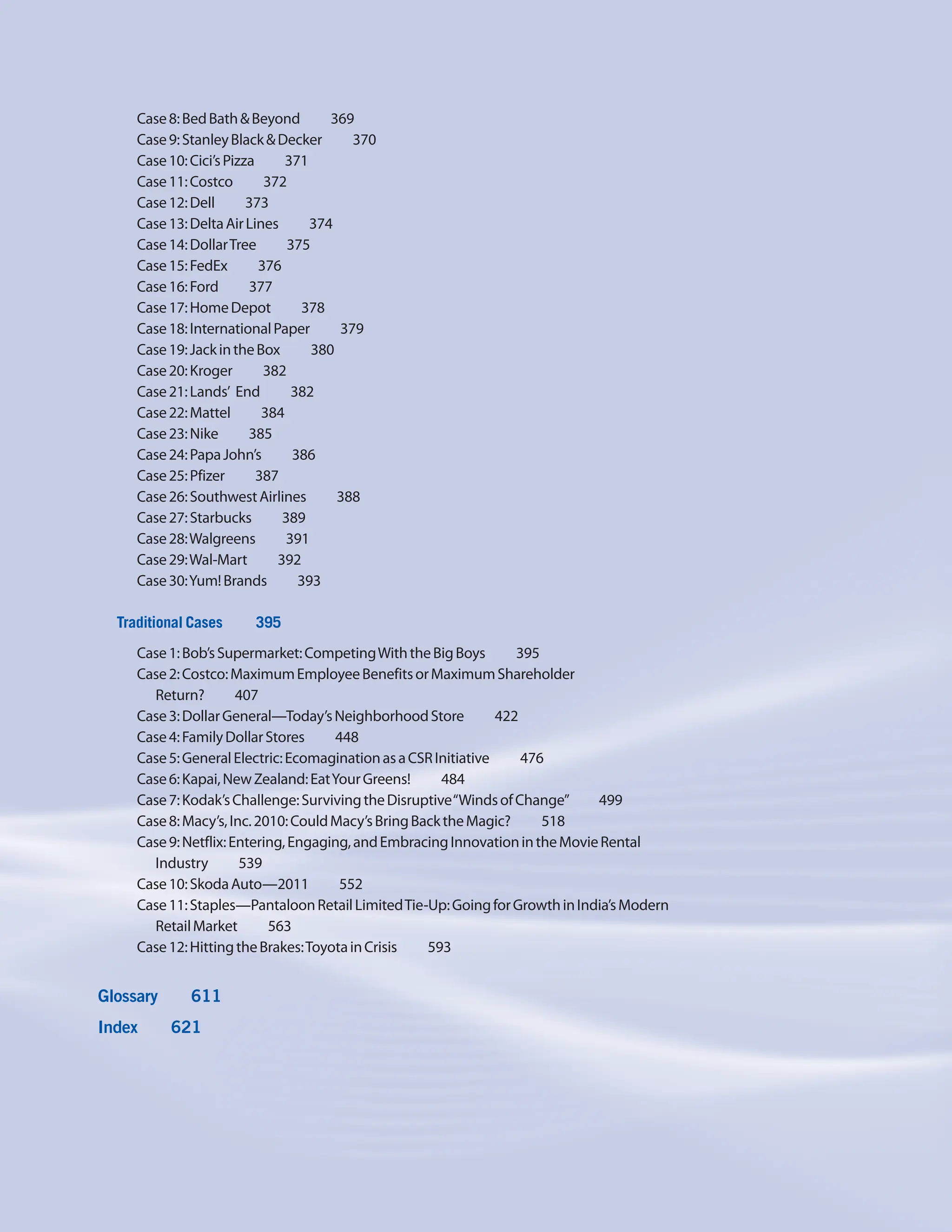 Case8:BedBath&Beyond     369
Case9:StanleyBlack&Decker     370
Case10:Cici’sPizza    371
Case11:Costco    372
Case12:Dell    373
Case13:DeltaAirLines     374
Case14:DollarTree    375
Case15:FedEx    376
Case16:Ford    377
Case17:HomeDepot    378
Case18:InternationalPaper    379
Case19:JackintheBox     380
Case20:Kroger    382
Case21:Lands’ End    382
Case22:Mattel    384
Case23:Nike    385
Case24:PapaJohn’s    386
Case25:Pfizer    387
Case26:SouthwestAirlines    388
Case27:Starbucks    389
Case28:Walgreens    391
Case29:Wal-Mart    392
Case30:Yum!Brands    393
Traditional Cases     395
Case1:Bob’sSupermarket:CompetingWiththeBigBoys     395
Case2:Costco:MaximumEmployeeBenefitsorMaximumShareholder
Return?    407
Case3:DollarGeneral—Today’sNeighborhoodStore     422
Case4:FamilyDollarStores     448
Case5:GeneralElectric:EcomaginationasaCSRInitiative     476
Case6:Kapai,NewZealand:EatYourGreens!     484
Case7:Kodak’sChallenge:SurvivingtheDisruptive“WindsofChange”     499
Case8:Macy’s,Inc.2010:CouldMacy’sBringBacktheMagic?     518
Case9:Netflix:Entering,Engaging,andEmbracingInnovationintheMovieRental
Industry    539
Case10:SkodaAuto—2011    552
Case11:Staples—PantaloonRetailLimitedTie-Up:GoingforGrowthinIndia’sModern
RetailMarket    563
Case12:HittingtheBrakes:ToyotainCrisis     593
Glossary    611
Index    621
 