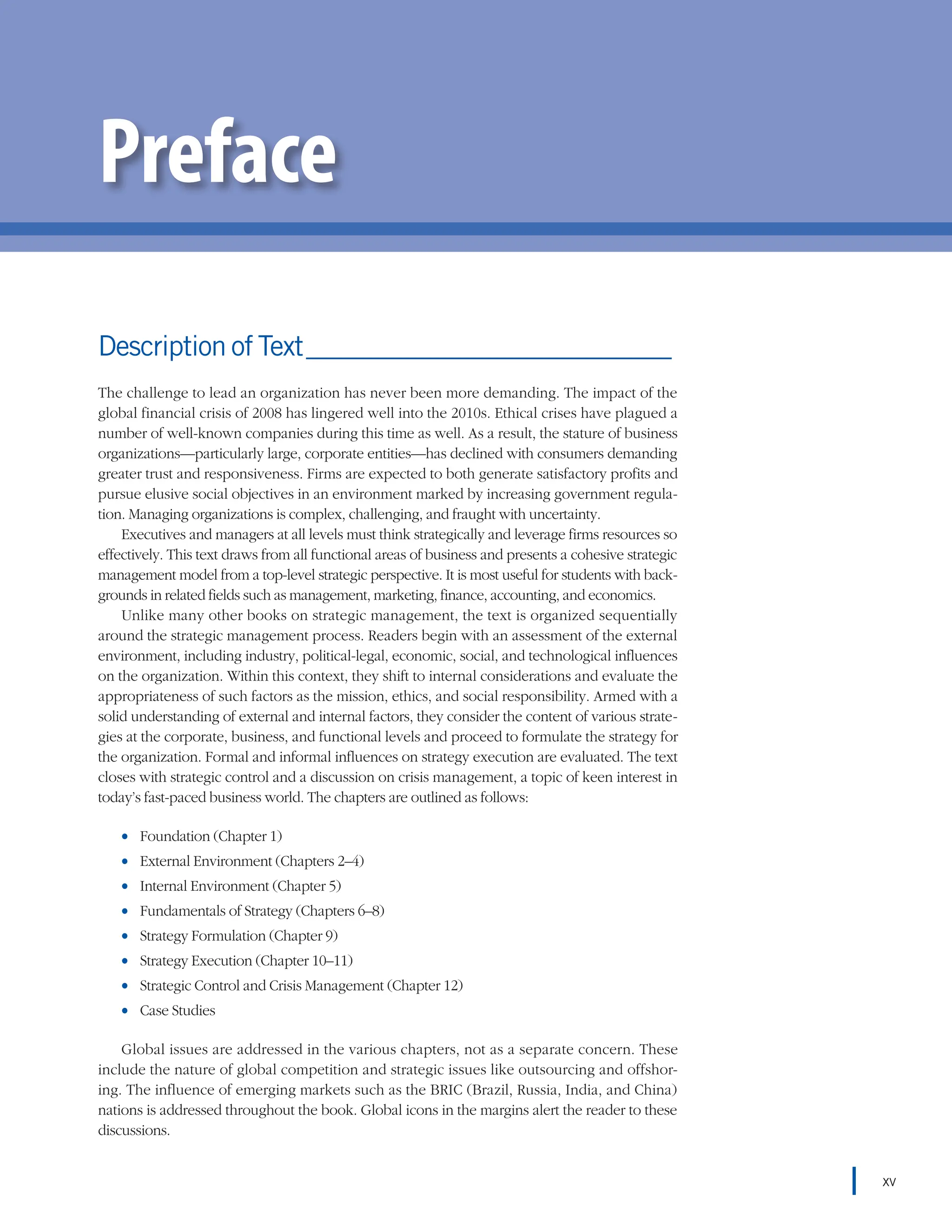 Description of Text_____________________________
The challenge to lead an organization has never been more demanding. The impact of the
global financial crisis of 2008 has lingered well into the 2010s. Ethical crises have plagued a
number of well-known companies during this time as well. As a result, the stature of business
organizations—particularly large, corporate entities—has declined with consumers demanding
greater trust and responsiveness. Firms are expected to both generate satisfactory profits and
pursue elusive social objectives in an environment marked by increasing government regula-
tion. Managing organizations is complex, challenging, and fraught with uncertainty.
Executives and managers at all levels must think strategically and leverage firms resources so
effectively. This text draws from all functional areas of business and presents a cohesive strategic
management model from a top-level strategic perspective. It is most useful for students with back-
grounds in related fields such as management, marketing, finance, accounting, and economics.
Unlike many other books on strategic management, the text is organized sequentially
around the strategic management process. Readers begin with an assessment of the external
environment, including industry, political-legal, economic, social, and technological influences
on the organization. Within this context, they shift to internal considerations and evaluate the
appropriateness of such factors as the mission, ethics, and social responsibility. Armed with a
solid understanding of external and internal factors, they consider the content of various strate-
gies at the corporate, business, and functional levels and proceed to formulate the strategy for
the organization. Formal and informal influences on strategy execution are evaluated. The text
closes with strategic control and a discussion on crisis management, a topic of keen interest in
today’s fast-paced business world. The chapters are outlined as follows:
•
• Foundation (Chapter 1)
•
• External Environment (Chapters 2–4)
•
• Internal Environment (Chapter 5)
•
• Fundamentals of Strategy (Chapters 6–8)
•
• Strategy Formulation (Chapter 9)
•
• Strategy Execution (Chapter 10–11)
•
• Strategic Control and Crisis Management (Chapter 12)
•
• Case Studies
Global issues are addressed in the various chapters, not as a separate concern. These
include the nature of global competition and strategic issues like outsourcing and offshor-
ing. The influence of emerging markets such as the BRIC (Brazil, Russia, India, and China)
nations is addressed throughout the book. Global icons in the margins alert the reader to these
discussions.
Preface
xv
 