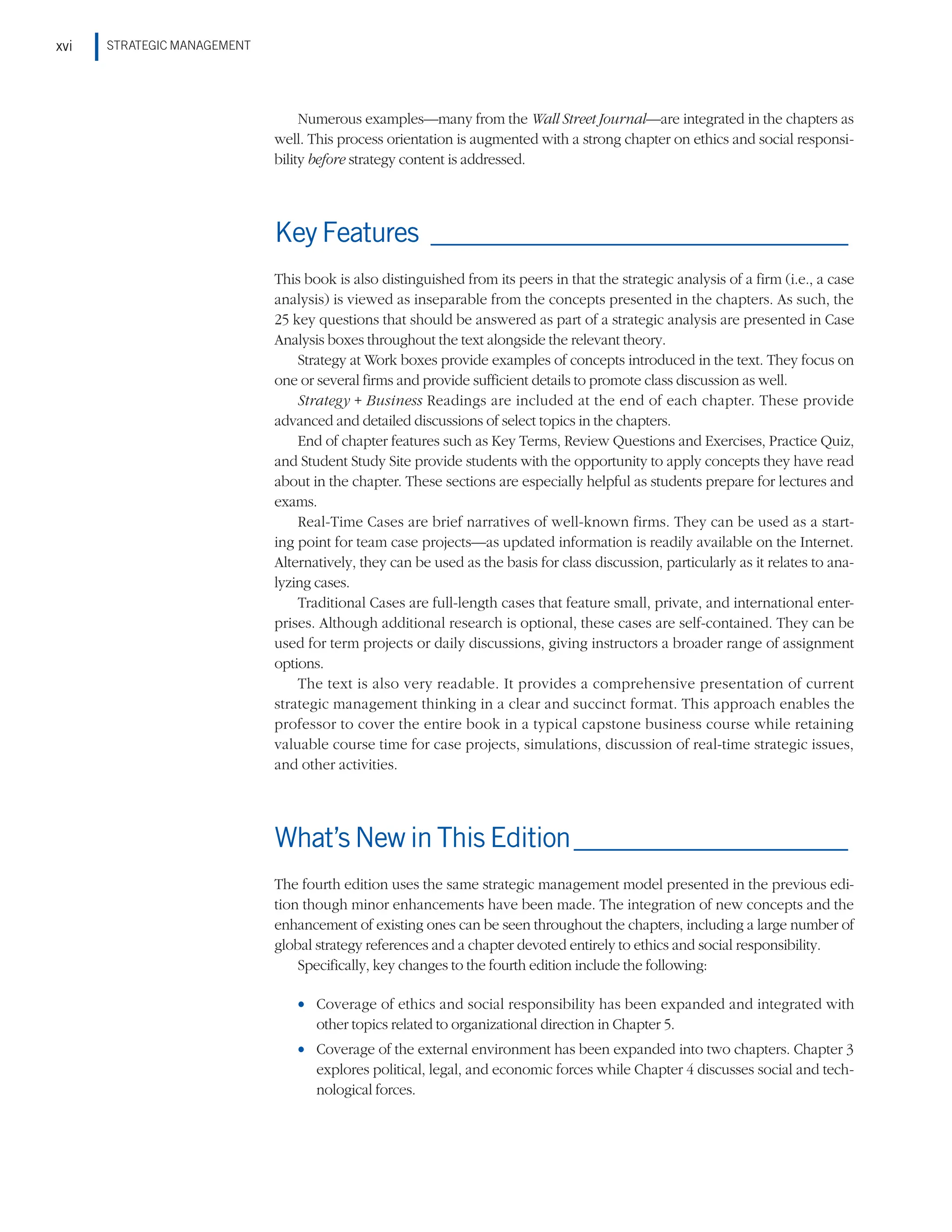 STRATEGIC MANAGEMENT
xvi
Numerous examples—many from the Wall Street Journal—are integrated in the chapters as
well. This process orientation is augmented with a strong chapter on ethics and social responsi-
bility before strategy content is addressed.
Key Features_________________________________
This book is also distinguished from its peers in that the strategic analysis of a firm (i.e., a case
analysis) is viewed as inseparable from the concepts presented in the chapters. As such, the
25 key questions that should be answered as part of a strategic analysis are presented in Case
Analysis boxes throughout the text alongside the relevant theory.
Strategy at Work boxes provide examples of concepts introduced in the text. They focus on
one or several firms and provide sufficient details to promote class discussion as well.
Strategy + Business Readings are included at the end of each chapter. These provide
advanced and detailed discussions of select topics in the chapters.
End of chapter features such as Key Terms, Review Questions and Exercises, Practice Quiz,
and Student Study Site provide students with the opportunity to apply concepts they have read
about in the chapter. These sections are especially helpful as students prepare for lectures and
exams.
Real-Time Cases are brief narratives of well-known firms. They can be used as a start-
ing point for team case projects—as updated information is readily available on the Internet.
Alternatively, they can be used as the basis for class discussion, particularly as it relates to ana-
lyzing cases.
Traditional Cases are full-length cases that feature small, private, and international enter-
prises. Although additional research is optional, these cases are self-contained. They can be
used for term projects or daily discussions, giving instructors a broader range of assignment
options.
The text is also very readable. It provides a comprehensive presentation of current
strategic management thinking in a clear and succinct format. This approach enables the
professor to cover the entire book in a typical capstone business course while retaining
valuable course time for case projects, simulations, discussion of real-time strategic issues,
and other activities.
What’s New in This Edition______________________
The fourth edition uses the same strategic management model presented in the previous edi-
tion though minor enhancements have been made. The integration of new concepts and the
enhancement of existing ones can be seen throughout the chapters, including a large number of
global strategy references and a chapter devoted entirely to ethics and social responsibility.
Specifically, key changes to the fourth edition include the following:
•
• Coverage of ethics and social responsibility has been expanded and integrated with
other topics related to organizational direction in Chapter 5.
•
• Coverage of the external environment has been expanded into two chapters. Chapter 3
explores political, legal, and economic forces while Chapter 4 discusses social and tech-
nological forces.
 