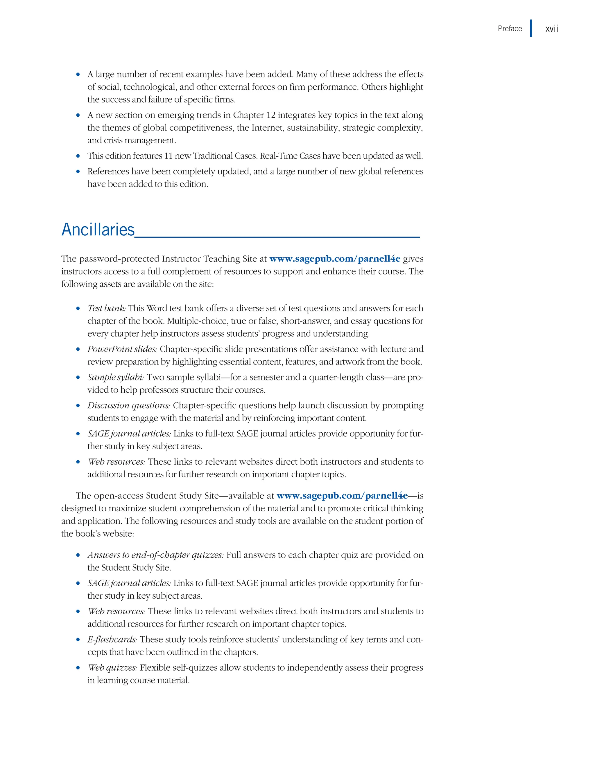 •
• A large number of recent examples have been added. Many of these address the effects
of social, technological, and other external forces on firm performance. Others highlight
the success and failure of specific firms.
•
• A new section on emerging trends in Chapter 12 integrates key topics in the text along
the themes of global competitiveness, the Internet, sustainability, strategic complexity,
and crisis management.
•
• This edition features 11 new Traditional Cases. Real-Time Cases have been updated as well.
•
• References have been completely updated, and a large number of new global references
have been added to this edition.
Ancillaries____________________________________
The password-protected Instructor Teaching Site at www.sagepub.com/parnell4e gives
instructors access to a full complement of resources to support and enhance their course. The
following assets are available on the site:
•
• Test bank: This Word test bank offers a diverse set of test questions and answers for each
chapter of the book. Multiple-choice, true or false, short-answer, and essay questions for
every chapter help instructors assess students’ progress and understanding.
•
• PowerPoint slides: Chapter-specific slide presentations offer assistance with lecture and
review preparation by highlighting essential content, features, and artwork from the book.
•
• Sample syllabi: Two sample syllabi—for a semester and a quarter-length class—are pro-
vided to help professors structure their courses.
•
• Discussion questions: Chapter-specific questions help launch discussion by prompting
students to engage with the material and by reinforcing important content.
•
• SAGE journal articles: Links to full-text SAGE journal articles provide opportunity for fur-
ther study in key subject areas.
•
• Web resources: These links to relevant websites direct both instructors and students to
additional resources for further research on important chapter topics.
The open-access Student Study Site—available at www.sagepub.com/parnell4e—is
designed to maximize student comprehension of the material and to promote critical thinking
and application. The following resources and study tools are available on the student portion of
the book’s website:
•
• Answers to end-of-chapter quizzes: Full answers to each chapter quiz are provided on
the Student Study Site.
•
• SAGE journal articles: Links to full-text SAGE journal articles provide opportunity for fur-
ther study in key subject areas.
•
• Web resources: These links to relevant websites direct both instructors and students to
additional resources for further research on important chapter topics.
•
• E-flashcards: These study tools reinforce students’ understanding of key terms and con-
cepts that have been outlined in the chapters.
•
• Web quizzes: Flexible self-quizzes allow students to independently assess their progress
in learning course material.
xvii
Preface
 