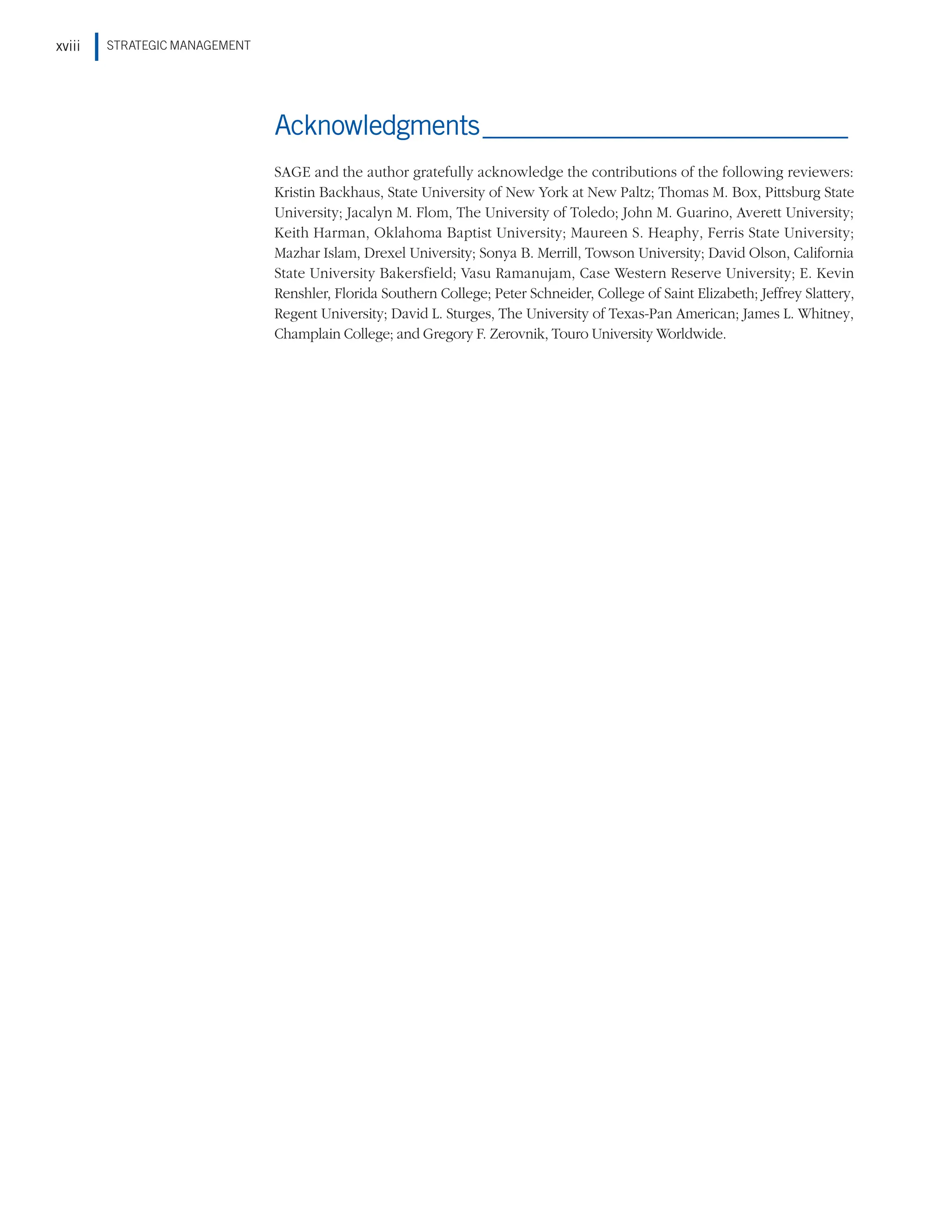 STRATEGIC MANAGEMENT
xviii
Acknowledgments_____________________________
SAGE and the author gratefully acknowledge the contributions of the following reviewers:
Kristin Backhaus, State University of New York at New Paltz; Thomas M. Box, Pittsburg State
University; Jacalyn M. Flom, The University of Toledo; John M. Guarino, Averett University;
Keith Harman, Oklahoma Baptist University; Maureen S. Heaphy, Ferris State University;
Mazhar Islam, Drexel University; Sonya B. Merrill, Towson University; David Olson, California
State University Bakersfield; Vasu Ramanujam, Case Western Reserve University; E. Kevin
Renshler, Florida Southern College; Peter Schneider, College of Saint Elizabeth; Jeffrey Slattery,
Regent University; David L. Sturges, The University of Texas-Pan American; James L. Whitney,
Champlain College; and Gregory F. Zerovnik, Touro University Worldwide.
 
