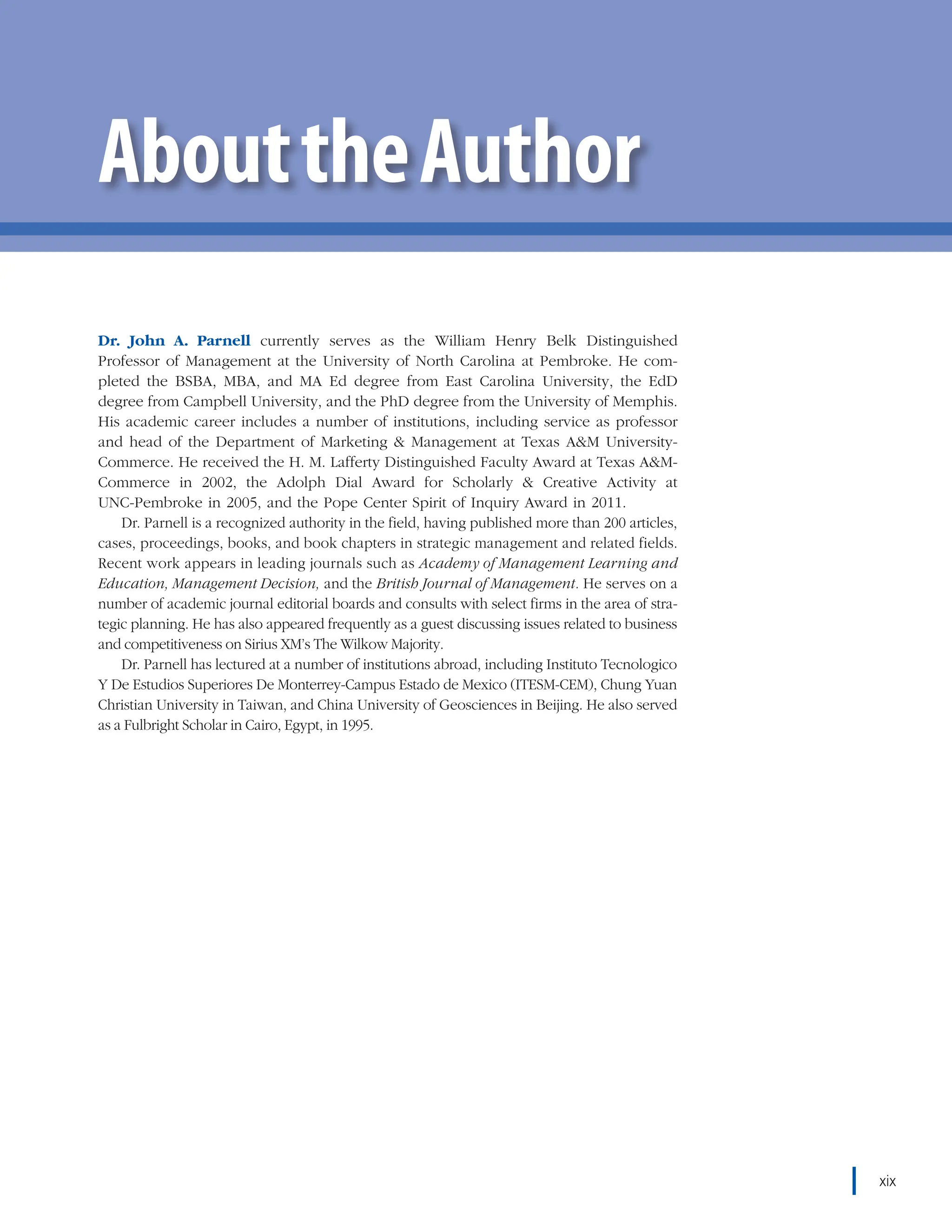 chapter 12    Strategic Control and Crisis Management xix
Dr. John A. Parnell currently serves as the William Henry Belk Distinguished
Professor of Management at the University of North Carolina at Pembroke. He com-
pleted the BSBA, MBA, and MA Ed degree from East Carolina University, the EdD
degree from Campbell University, and the PhD degree from the University of Memphis.
His academic career includes a number of institutions, including service as professor
and head of the Department of Marketing & Management at Texas A&M University-
Commerce. He received the H. M. Lafferty Distinguished Faculty Award at Texas A&M-
Commerce in 2002, the Adolph Dial Award for Scholarly & Creative Activity at
UNC-Pembroke in 2005, and the Pope Center Spirit of Inquiry Award in 2011.
Dr. Parnell is a recognized authority in the field, having published more than 200 articles,
cases, proceedings, books, and book chapters in strategic management and related fields.
Recent work appears in leading journals such as Academy of Management Learning and
Education, Management Decision, and the British Journal of Management. He serves on a
number of academic journal editorial boards and consults with select firms in the area of stra-
tegic planning. He has also appeared frequently as a guest discussing issues related to business
and competitiveness on Sirius XM’s The Wilkow Majority.
Dr. Parnell has lectured at a number of institutions abroad, including Instituto Tecnologico
Y De Estudios Superiores De Monterrey-Campus Estado de Mexico (ITESM-CEM), Chung Yuan
Christian University in Taiwan, and China University of Geosciences in Beijing. He also served
as a Fulbright Scholar in Cairo, Egypt, in 1995.
AbouttheAuthor
xix
 