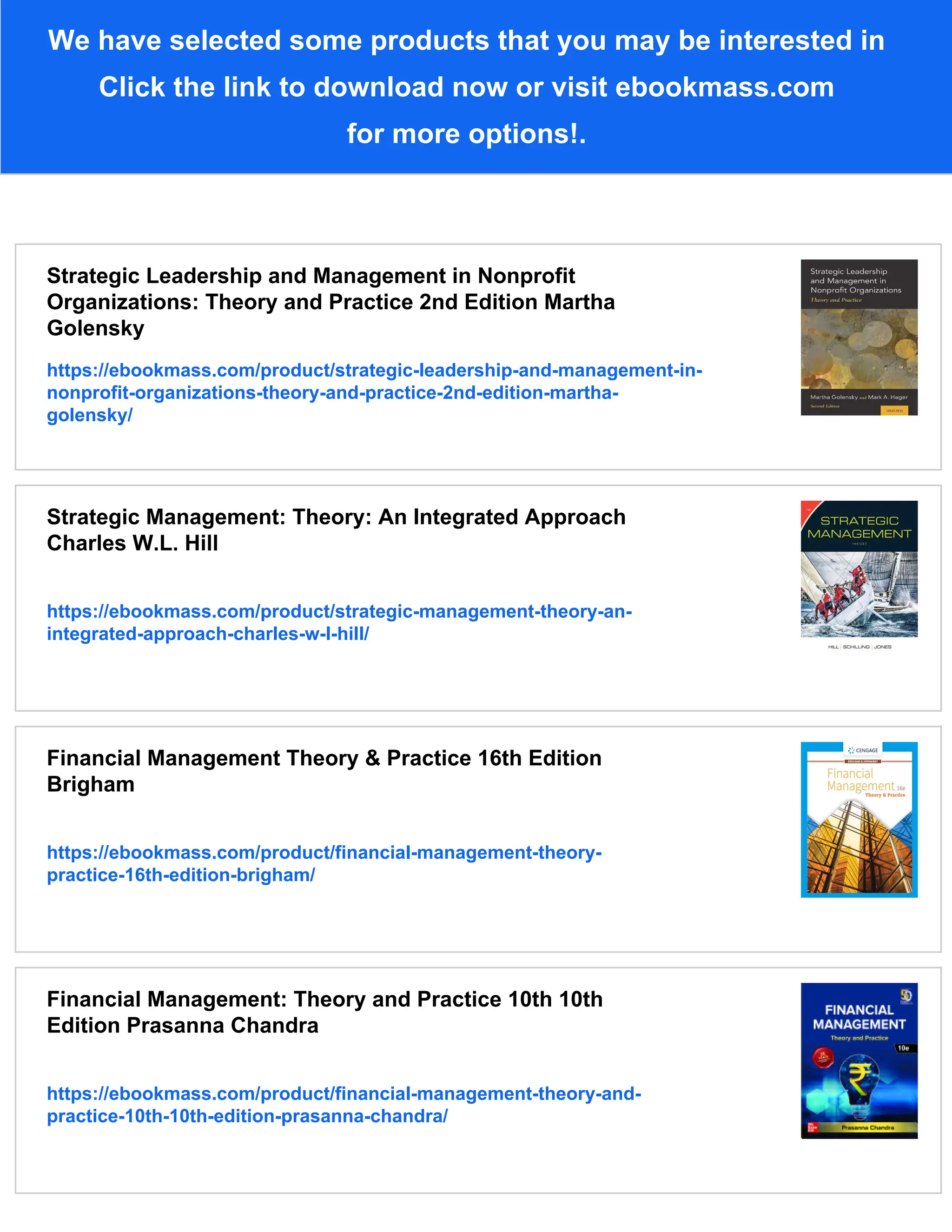 We have selected some products that you may be interested in
Click the link to download now or visit ebookmass.com
for more options!.
Strategic Leadership and Management in Nonprofit
Organizations: Theory and Practice 2nd Edition Martha
Golensky
https://ebookmass.com/product/strategic-leadership-and-management-in-
nonprofit-organizations-theory-and-practice-2nd-edition-martha-
golensky/
Strategic Management: Theory: An Integrated Approach
Charles W.L. Hill
https://ebookmass.com/product/strategic-management-theory-an-
integrated-approach-charles-w-l-hill/
Financial Management Theory & Practice 16th Edition
Brigham
https://ebookmass.com/product/financial-management-theory-
practice-16th-edition-brigham/
Financial Management: Theory and Practice 10th 10th
Edition Prasanna Chandra
https://ebookmass.com/product/financial-management-theory-and-
practice-10th-10th-edition-prasanna-chandra/
 