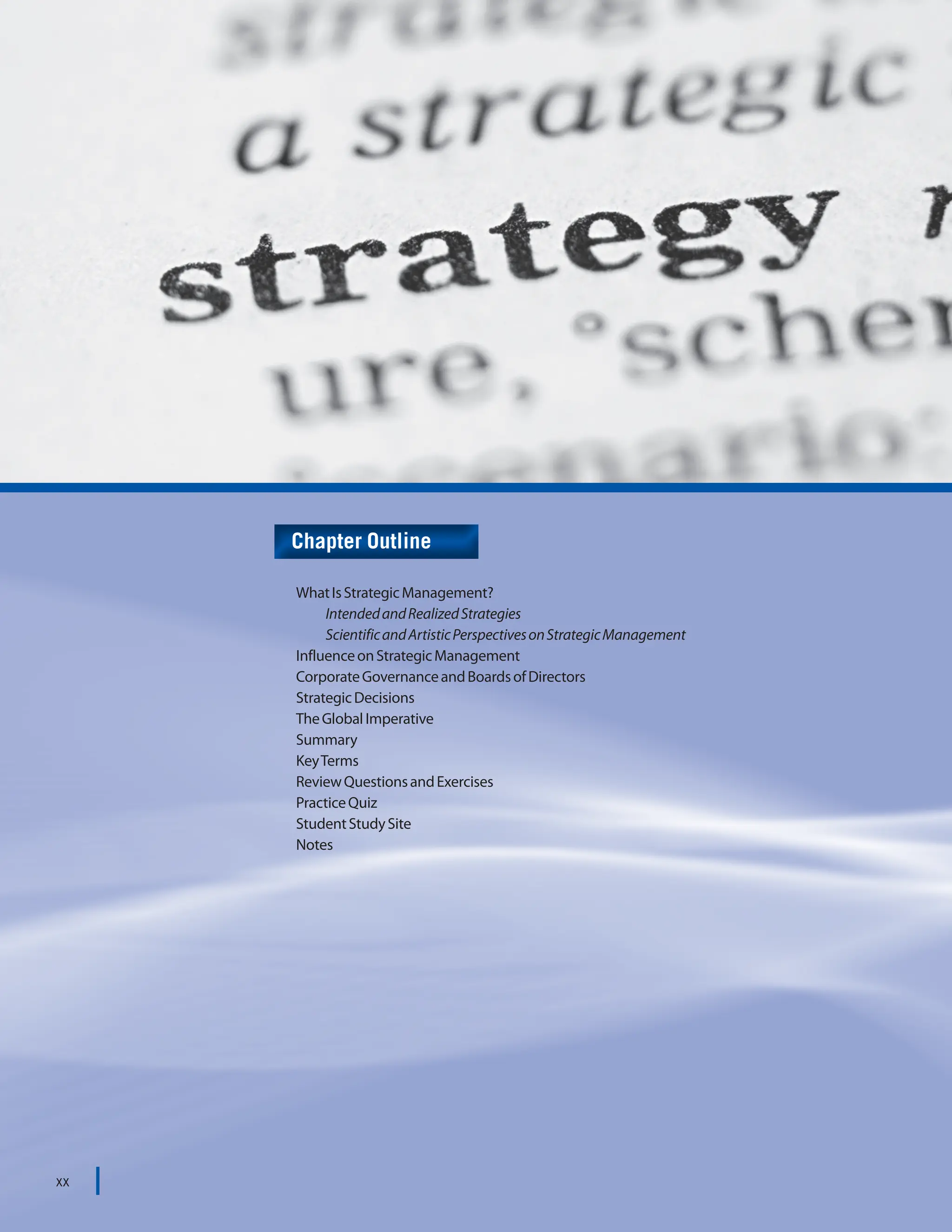 STRATEGIC MANAGEMENT
xx
xx
WhatIsStrategicManagement?
IntendedandRealizedStrategies
ScientificandArtisticPerspectivesonStrategicManagement
InfluenceonStrategicManagement
CorporateGovernanceandBoardsofDirectors
StrategicDecisions
TheGlobalImperative
Summary
KeyTerms
ReviewQuestionsandExercises
PracticeQuiz
StudentStudySite
Notes
Chapter Outline
xx
 