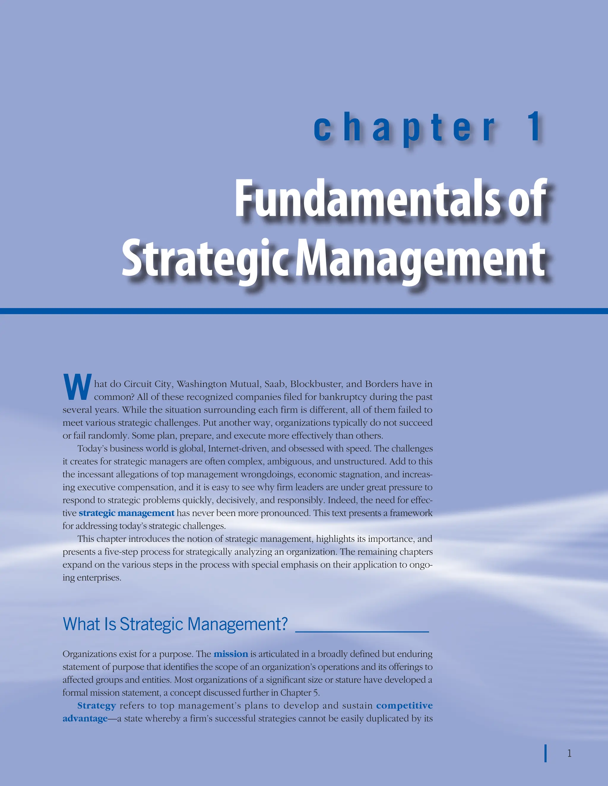 chapter 1    Fundamentals of Strategic Management 1
1
c h a p t e r 1
Fundamentalsof
StrategicManagement
What do Circuit City, Washington Mutual, Saab, Blockbuster, and Borders have in
common? All of these recognized companies filed for bankruptcy during the past
several years. While the situation surrounding each firm is different, all of them failed to
meet various strategic challenges. Put another way, organizations typically do not succeed
or fail randomly. Some plan, prepare, and execute more effectively than others.
Today’s business world is global, Internet-driven, and obsessed with speed. The challenges
it creates for strategic managers are often complex, ambiguous, and unstructured. Add to this
the incessant allegations of top management wrongdoings, economic stagnation, and increas-
ing executive compensation, and it is easy to see why firm leaders are under great pressure to
respond to strategic problems quickly, decisively, and responsibly. Indeed, the need for effec-
tive strategic management has never been more pronounced. This text presents a framework
for addressing today’s strategic challenges.
This chapter introduces the notion of strategic management, highlights its importance, and
presents a five-step process for strategically analyzing an organization. The remaining chapters
expand on the various steps in the process with special emphasis on their application to ongo-
ing enterprises.
What Is Strategic Management?_________________
Organizations exist for a purpose. The mission is articulated in a broadly defined but enduring
statement of purpose that identifies the scope of an organization’s operations and its offerings to
affected groups and entities. Most organizations of a significant size or stature have developed a
formal mission statement, a concept discussed further in Chapter 5.
Strategy refers to top management’s plans to develop and sustain competitive
advantage—a state whereby a firm’s successful strategies cannot be easily duplicated by its
1
 