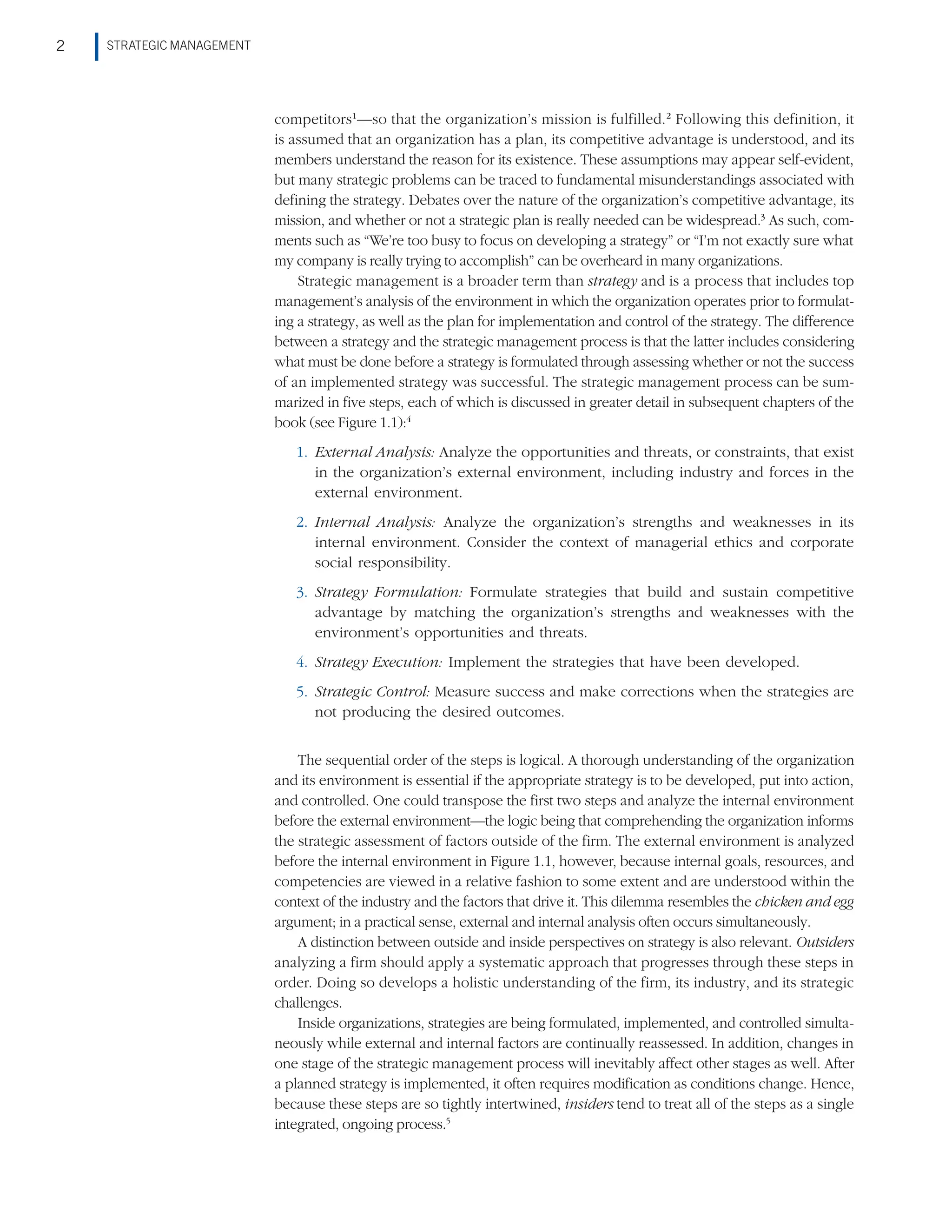 STRATEGIC MANAGEMENT
2
competitors1
—so that the organization’s mission is fulfilled.2
Following this definition, it
is assumed that an organization has a plan, its competitive advantage is understood, and its
members understand the reason for its existence. These assumptions may appear self-evident,
but many strategic problems can be traced to fundamental misunderstandings associated with
defining the strategy. Debates over the nature of the organization’s competitive advantage, its
mission, and whether or not a strategic plan is really needed can be widespread.3
As such, com-
ments such as “We’re too busy to focus on developing a strategy” or “I’m not exactly sure what
my company is really trying to accomplish” can be overheard in many organizations.
Strategic management is a broader term than strategy and is a process that includes top
management’s analysis of the environment in which the organization operates prior to formulat-
ing a strategy, as well as the plan for implementation and control of the strategy. The difference
between a strategy and the strategic management process is that the latter includes considering
what must be done before a strategy is formulated through assessing whether or not the success
of an implemented strategy was successful. The strategic management process can be sum-
marized in five steps, each of which is discussed in greater detail in subsequent chapters of the
book (see Figure 1.1):4
1. External Analysis: Analyze the opportunities and threats, or constraints, that exist
in the organization’s external environment, including industry and forces in the
external environment.
2. Internal Analysis: Analyze the organization’s strengths and weaknesses in its
internal environment. Consider the context of managerial ethics and corporate
social responsibility.
3. Strategy Formulation: Formulate strategies that build and sustain competitive
advantage by matching the organization’s strengths and weaknesses with the
environment’s opportunities and threats.
4. Strategy Execution: Implement the strategies that have been developed.
5. Strategic Control: Measure success and make corrections when the strategies are
not producing the desired outcomes.
The sequential order of the steps is logical. A thorough understanding of the organization
and its environment is essential if the appropriate strategy is to be developed, put into action,
and controlled. One could transpose the first two steps and analyze the internal environment
before the external environment—the logic being that comprehending the organization informs
the strategic assessment of factors outside of the firm. The external environment is analyzed
before the internal environment in Figure 1.1, however, because internal goals, resources, and
competencies are viewed in a relative fashion to some extent and are understood within the
context of the industry and the factors that drive it. This dilemma resembles the chicken and egg
argument; in a practical sense, external and internal analysis often occurs simultaneously.
A distinction between outside and inside perspectives on strategy is also relevant. Outsiders
analyzing a firm should apply a systematic approach that progresses through these steps in
order. Doing so develops a holistic understanding of the firm, its industry, and its strategic
challenges.
Inside organizations, strategies are being formulated, implemented, and controlled simulta-
neously while external and internal factors are continually reassessed. In addition, changes in
one stage of the strategic management process will inevitably affect other stages as well. After
a planned strategy is implemented, it often requires modification as conditions change. Hence,
because these steps are so tightly intertwined, insiders tend to treat all of the steps as a single
integrated, ongoing process.5
 