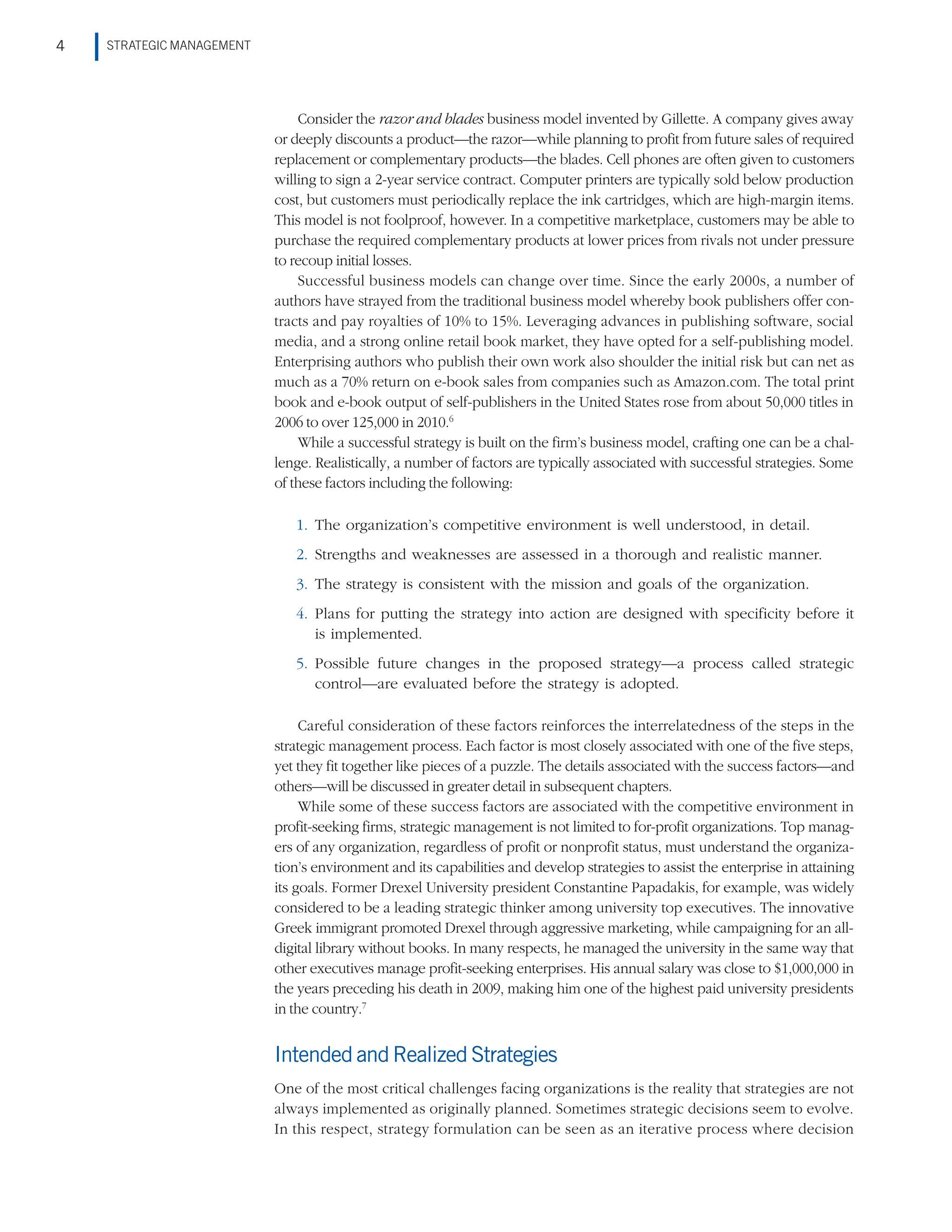 STRATEGIC MANAGEMENT
4
Consider the razor and blades business model invented by Gillette. A company gives away
or deeply discounts a product—the razor—while planning to profit from future sales of required
replacement or complementary products—the blades. Cell phones are often given to customers
willing to sign a 2-year service contract. Computer printers are typically sold below production
cost, but customers must periodically replace the ink cartridges, which are high-margin items.
This model is not foolproof, however. In a competitive marketplace, customers may be able to
purchase the required complementary products at lower prices from rivals not under pressure
to recoup initial losses.
Successful business models can change over time. Since the early 2000s, a number of
authors have strayed from the traditional business model whereby book publishers offer con-
tracts and pay royalties of 10% to 15%. Leveraging advances in publishing software, social
media, and a strong online retail book market, they have opted for a self-publishing model.
Enterprising authors who publish their own work also shoulder the initial risk but can net as
much as a 70% return on e-book sales from companies such as Amazon.com. The total print
book and e-book output of self-publishers in the United States rose from about 50,000 titles in
2006 to over 125,000 in 2010.6
While a successful strategy is built on the firm’s business model, crafting one can be a chal-
lenge. Realistically, a number of factors are typically associated with successful strategies. Some
of these factors including the following:
1. The organization’s competitive environment is well understood, in detail.
2. Strengths and weaknesses are assessed in a thorough and realistic manner.
3. The strategy is consistent with the mission and goals of the organization.
4. Plans for putting the strategy into action are designed with specificity before it
is implemented.
5. Possible future changes in the proposed strategy—a process called strategic
control—are evaluated before the strategy is adopted.
Careful consideration of these factors reinforces the interrelatedness of the steps in the
strategic management process. Each factor is most closely associated with one of the five steps,
yet they fit together like pieces of a puzzle. The details associated with the success factors—and
others—will be discussed in greater detail in subsequent chapters.
While some of these success factors are associated with the competitive environment in
profit-seeking firms, strategic management is not limited to for-profit organizations. Top manag-
ers of any organization, regardless of profit or nonprofit status, must understand the organiza-
tion’s environment and its capabilities and develop strategies to assist the enterprise in attaining
its goals. Former Drexel University president Constantine Papadakis, for example, was widely
considered to be a leading strategic thinker among university top executives. The innovative
Greek immigrant promoted Drexel through aggressive marketing, while campaigning for an all-
digital library without books. In many respects, he managed the university in the same way that
other executives manage profit-seeking enterprises. His annual salary was close to $1,000,000 in
the years preceding his death in 2009, making him one of the highest paid university presidents
in the country.7
IntendedandRealizedStrategies
One of the most critical challenges facing organizations is the reality that strategies are not
always implemented as originally planned. Sometimes strategic decisions seem to evolve.
In this respect, strategy formulation can be seen as an iterative process where decision
 