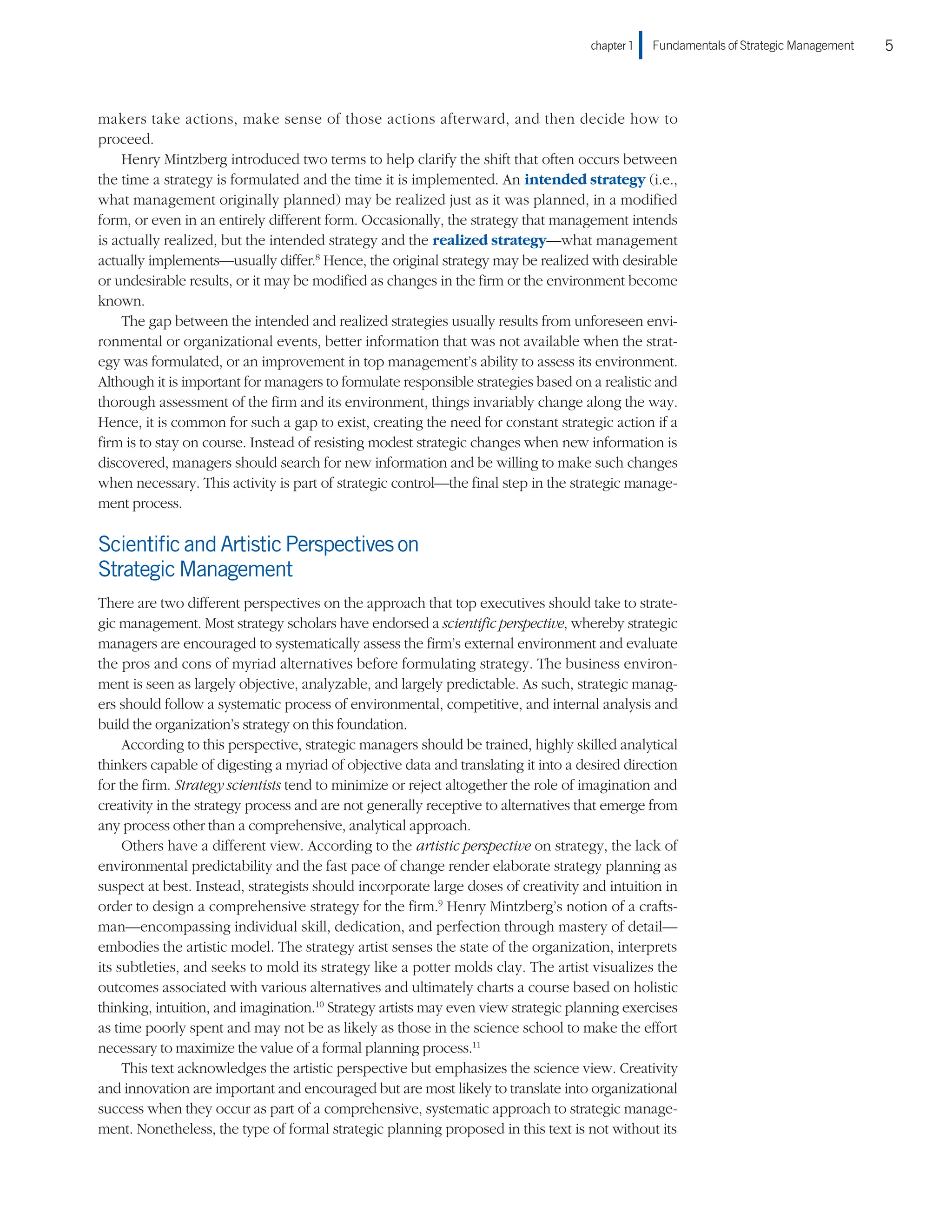 chapter 1    Fundamentals of Strategic Management 5
makers take actions, make sense of those actions afterward, and then decide how to
proceed.
Henry Mintzberg introduced two terms to help clarify the shift that often occurs between
the time a strategy is formulated and the time it is implemented. An intended strategy (i.e.,
what management originally planned) may be realized just as it was planned, in a modified
form, or even in an entirely different form. Occasionally, the strategy that management intends
is actually realized, but the intended strategy and the realized strategy—what management
actually implements—usually differ.8
Hence, the original strategy may be realized with desirable
or undesirable results, or it may be modified as changes in the firm or the environment become
known.
The gap between the intended and realized strategies usually results from unforeseen envi-
ronmental or organizational events, better information that was not available when the strat-
egy was formulated, or an improvement in top management’s ability to assess its environment.
Although it is important for managers to formulate responsible strategies based on a realistic and
thorough assessment of the firm and its environment, things invariably change along the way.
Hence, it is common for such a gap to exist, creating the need for constant strategic action if a
firm is to stay on course. Instead of resisting modest strategic changes when new information is
discovered, managers should search for new information and be willing to make such changes
when necessary. This activity is part of strategic control—the final step in the strategic manage-
ment process.
ScientificandArtisticPerspectiveson
StrategicManagement
There are two different perspectives on the approach that top executives should take to strate-
gic management. Most strategy scholars have endorsed a scientific perspective, whereby strategic
managers are encouraged to systematically assess the firm’s external environment and evaluate
the pros and cons of myriad alternatives before formulating strategy. The business environ-
ment is seen as largely objective, analyzable, and largely predictable. As such, strategic manag-
ers should follow a systematic process of environmental, competitive, and internal analysis and
build the organization’s strategy on this foundation.
According to this perspective, strategic managers should be trained, highly skilled analytical
thinkers capable of digesting a myriad of objective data and translating it into a desired direction
for the firm. Strategy scientists tend to minimize or reject altogether the role of imagination and
creativity in the strategy process and are not generally receptive to alternatives that emerge from
any process other than a comprehensive, analytical approach.
Others have a different view. According to the artistic perspective on strategy, the lack of
environmental predictability and the fast pace of change render elaborate strategy planning as
suspect at best. Instead, strategists should incorporate large doses of creativity and intuition in
order to design a comprehensive strategy for the firm.9
Henry Mintzberg’s notion of a crafts-
man—encompassing individual skill, dedication, and perfection through mastery of detail—
embodies the artistic model. The strategy artist senses the state of the organization, interprets
its subtleties, and seeks to mold its strategy like a potter molds clay. The artist visualizes the
outcomes associated with various alternatives and ultimately charts a course based on holistic
thinking, intuition, and imagination.10
Strategy artists may even view strategic planning exercises
as time poorly spent and may not be as likely as those in the science school to make the effort
necessary to maximize the value of a formal planning process.11
This text acknowledges the artistic perspective but emphasizes the science view. Creativity
and innovation are important and encouraged but are most likely to translate into organizational
success when they occur as part of a comprehensive, systematic approach to strategic manage-
ment. Nonetheless, the type of formal strategic planning proposed in this text is not without its
 