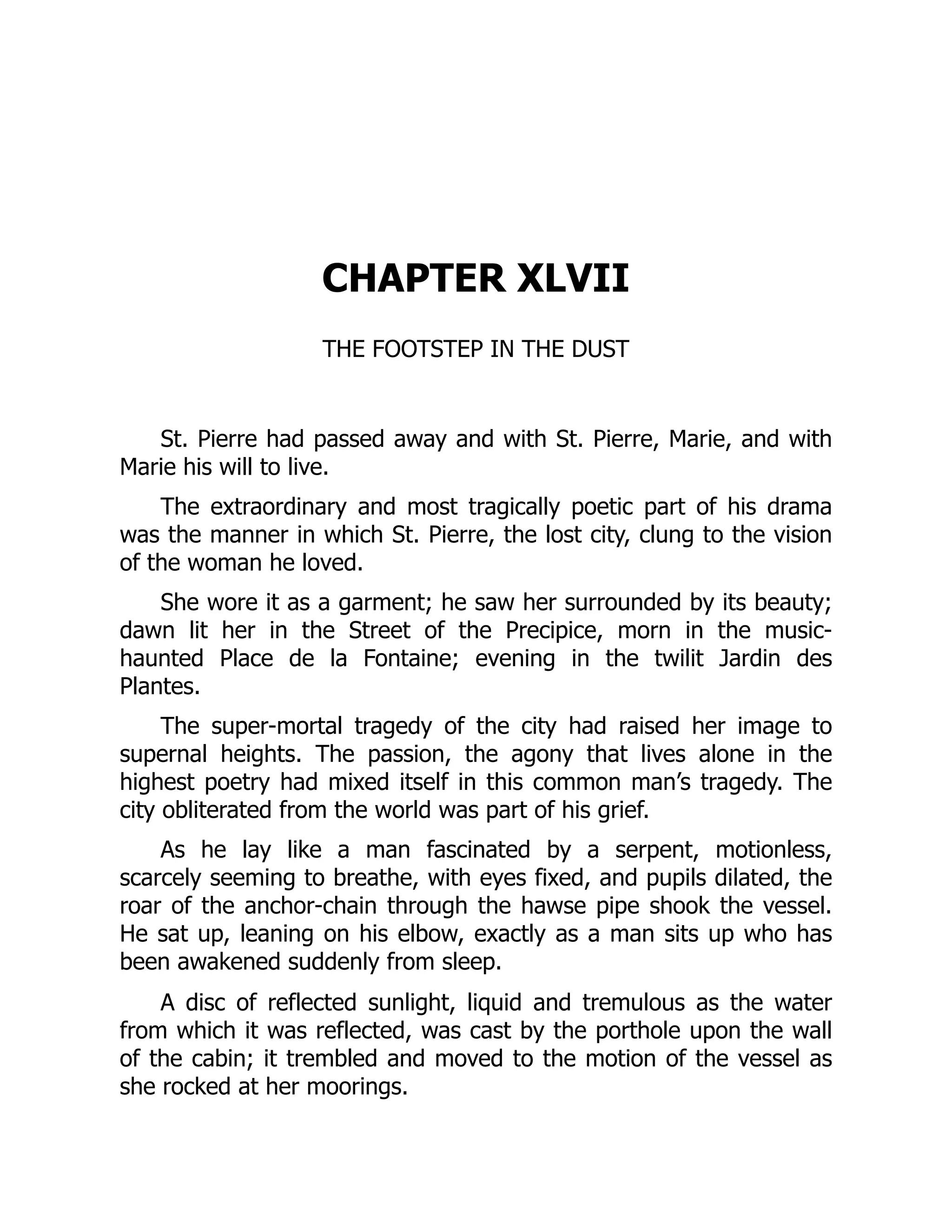 CHAPTER XLVII
THE FOOTSTEP IN THE DUST
St. Pierre had passed away and with St. Pierre, Marie, and with
Marie his will to live.
The extraordinary and most tragically poetic part of his drama
was the manner in which St. Pierre, the lost city, clung to the vision
of the woman he loved.
She wore it as a garment; he saw her surrounded by its beauty;
dawn lit her in the Street of the Precipice, morn in the music-
haunted Place de la Fontaine; evening in the twilit Jardin des
Plantes.
The super-mortal tragedy of the city had raised her image to
supernal heights. The passion, the agony that lives alone in the
highest poetry had mixed itself in this common man’s tragedy. The
city obliterated from the world was part of his grief.
As he lay like a man fascinated by a serpent, motionless,
scarcely seeming to breathe, with eyes fixed, and pupils dilated, the
roar of the anchor-chain through the hawse pipe shook the vessel.
He sat up, leaning on his elbow, exactly as a man sits up who has
been awakened suddenly from sleep.
A disc of reflected sunlight, liquid and tremulous as the water
from which it was reflected, was cast by the porthole upon the wall
of the cabin; it trembled and moved to the motion of the vessel as
she rocked at her moorings.
 