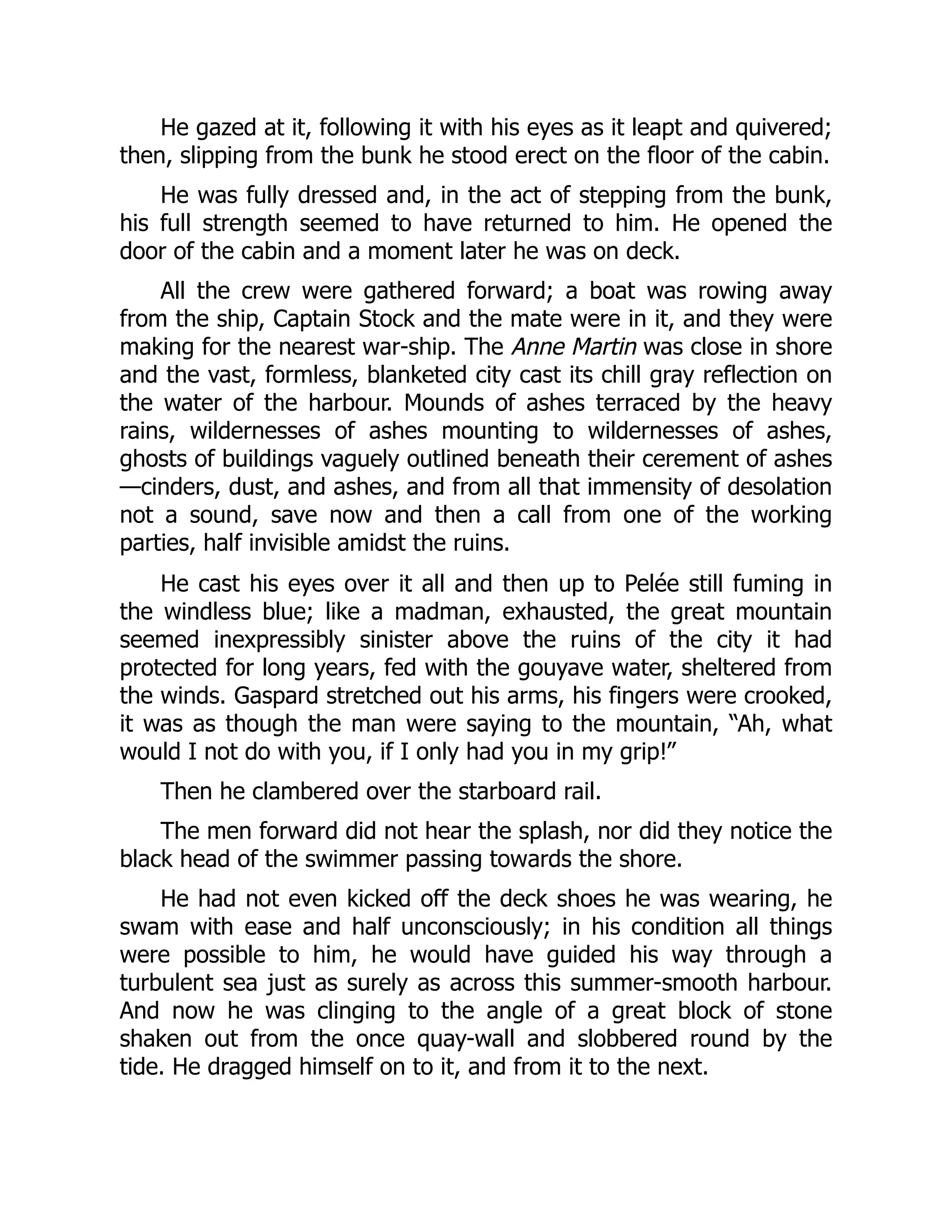 He gazed at it, following it with his eyes as it leapt and quivered;
then, slipping from the bunk he stood erect on the floor of the cabin.
He was fully dressed and, in the act of stepping from the bunk,
his full strength seemed to have returned to him. He opened the
door of the cabin and a moment later he was on deck.
All the crew were gathered forward; a boat was rowing away
from the ship, Captain Stock and the mate were in it, and they were
making for the nearest war-ship. The Anne Martin was close in shore
and the vast, formless, blanketed city cast its chill gray reflection on
the water of the harbour. Mounds of ashes terraced by the heavy
rains, wildernesses of ashes mounting to wildernesses of ashes,
ghosts of buildings vaguely outlined beneath their cerement of ashes
—cinders, dust, and ashes, and from all that immensity of desolation
not a sound, save now and then a call from one of the working
parties, half invisible amidst the ruins.
He cast his eyes over it all and then up to Pelée still fuming in
the windless blue; like a madman, exhausted, the great mountain
seemed inexpressibly sinister above the ruins of the city it had
protected for long years, fed with the gouyave water, sheltered from
the winds. Gaspard stretched out his arms, his fingers were crooked,
it was as though the man were saying to the mountain, “Ah, what
would I not do with you, if I only had you in my grip!”
Then he clambered over the starboard rail.
The men forward did not hear the splash, nor did they notice the
black head of the swimmer passing towards the shore.
He had not even kicked off the deck shoes he was wearing, he
swam with ease and half unconsciously; in his condition all things
were possible to him, he would have guided his way through a
turbulent sea just as surely as across this summer-smooth harbour.
And now he was clinging to the angle of a great block of stone
shaken out from the once quay-wall and slobbered round by the
tide. He dragged himself on to it, and from it to the next.
 