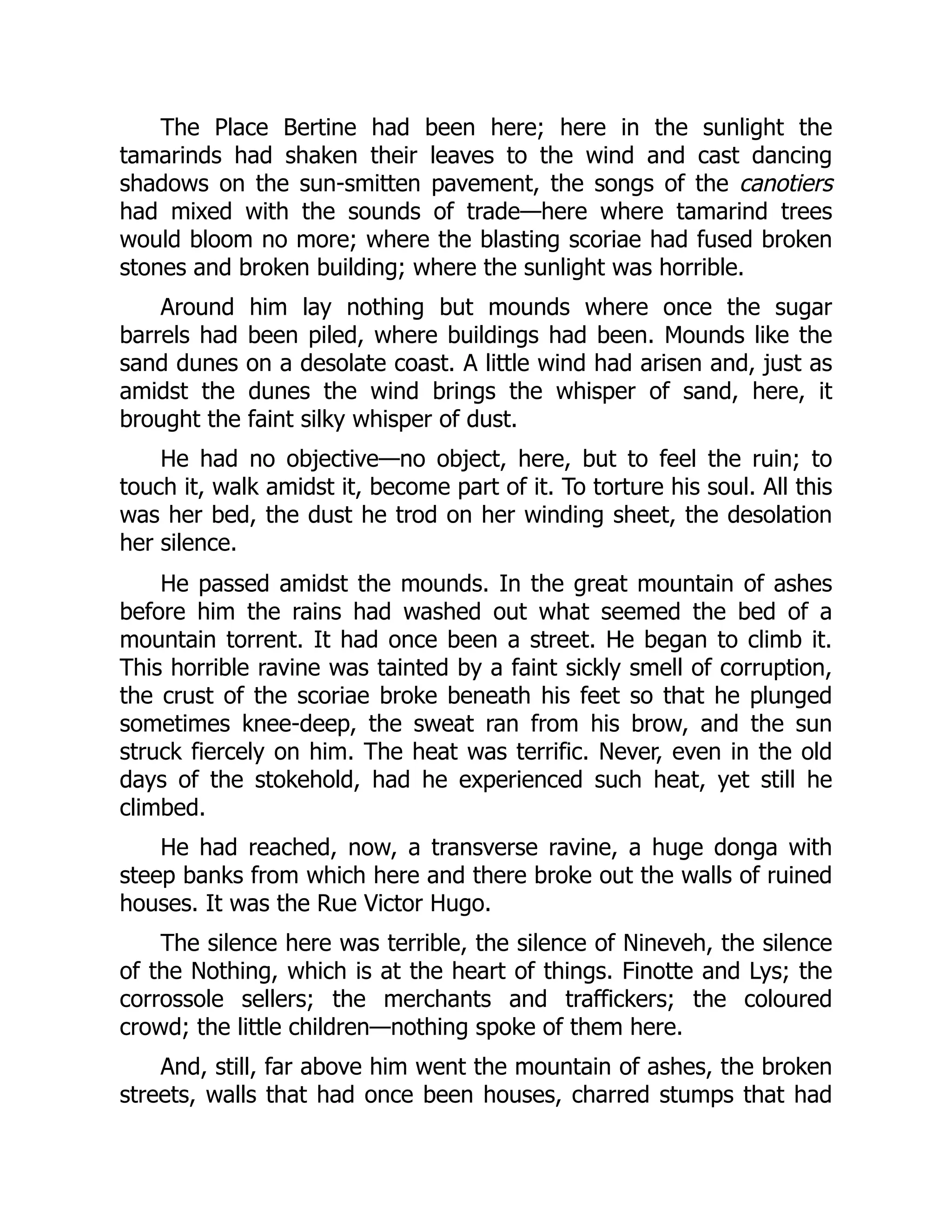 The Place Bertine had been here; here in the sunlight the
tamarinds had shaken their leaves to the wind and cast dancing
shadows on the sun-smitten pavement, the songs of the canotiers
had mixed with the sounds of trade—here where tamarind trees
would bloom no more; where the blasting scoriae had fused broken
stones and broken building; where the sunlight was horrible.
Around him lay nothing but mounds where once the sugar
barrels had been piled, where buildings had been. Mounds like the
sand dunes on a desolate coast. A little wind had arisen and, just as
amidst the dunes the wind brings the whisper of sand, here, it
brought the faint silky whisper of dust.
He had no objective—no object, here, but to feel the ruin; to
touch it, walk amidst it, become part of it. To torture his soul. All this
was her bed, the dust he trod on her winding sheet, the desolation
her silence.
He passed amidst the mounds. In the great mountain of ashes
before him the rains had washed out what seemed the bed of a
mountain torrent. It had once been a street. He began to climb it.
This horrible ravine was tainted by a faint sickly smell of corruption,
the crust of the scoriae broke beneath his feet so that he plunged
sometimes knee-deep, the sweat ran from his brow, and the sun
struck fiercely on him. The heat was terrific. Never, even in the old
days of the stokehold, had he experienced such heat, yet still he
climbed.
He had reached, now, a transverse ravine, a huge donga with
steep banks from which here and there broke out the walls of ruined
houses. It was the Rue Victor Hugo.
The silence here was terrible, the silence of Nineveh, the silence
of the Nothing, which is at the heart of things. Finotte and Lys; the
corrossole sellers; the merchants and traffickers; the coloured
crowd; the little children—nothing spoke of them here.
And, still, far above him went the mountain of ashes, the broken
streets, walls that had once been houses, charred stumps that had
 