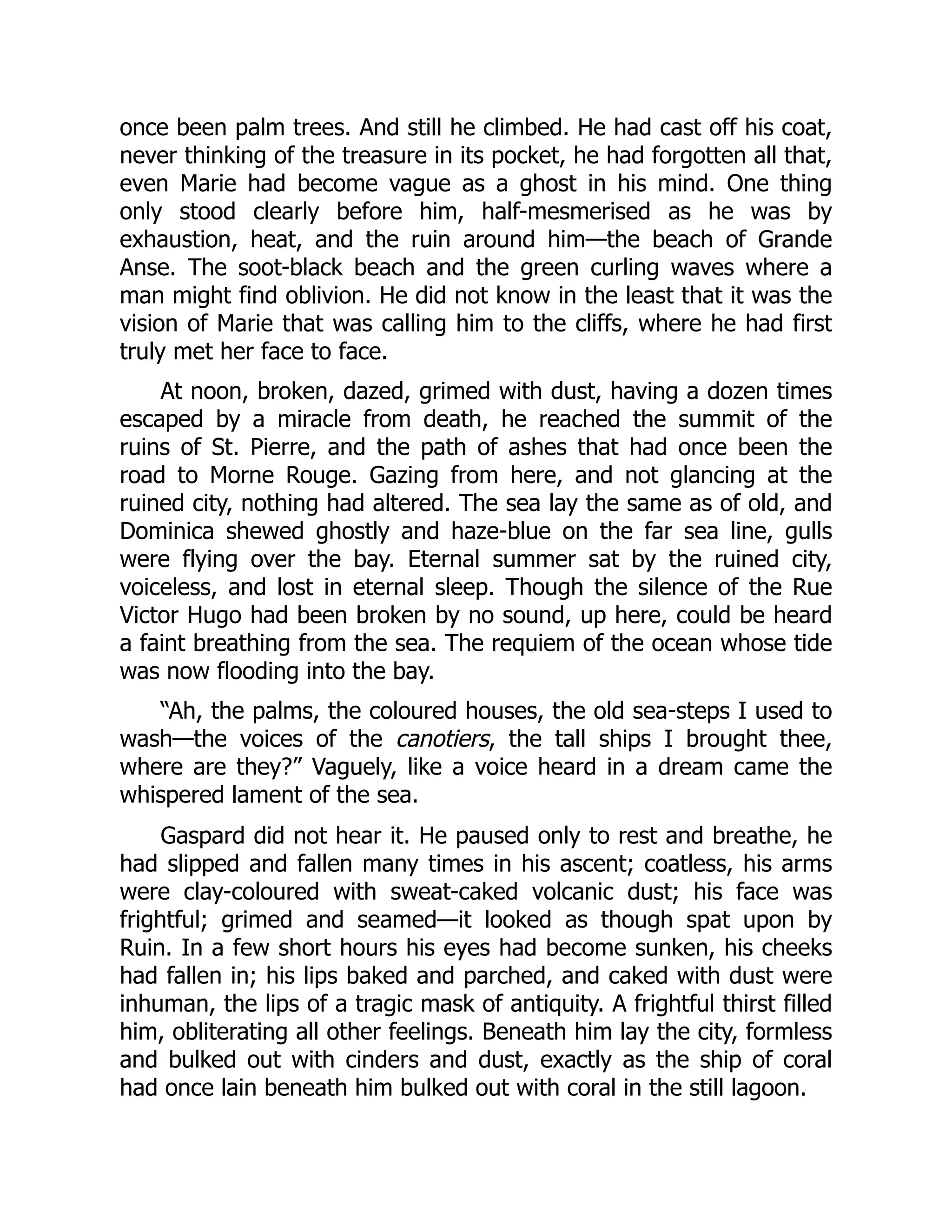 once been palm trees. And still he climbed. He had cast off his coat,
never thinking of the treasure in its pocket, he had forgotten all that,
even Marie had become vague as a ghost in his mind. One thing
only stood clearly before him, half-mesmerised as he was by
exhaustion, heat, and the ruin around him—the beach of Grande
Anse. The soot-black beach and the green curling waves where a
man might find oblivion. He did not know in the least that it was the
vision of Marie that was calling him to the cliffs, where he had first
truly met her face to face.
At noon, broken, dazed, grimed with dust, having a dozen times
escaped by a miracle from death, he reached the summit of the
ruins of St. Pierre, and the path of ashes that had once been the
road to Morne Rouge. Gazing from here, and not glancing at the
ruined city, nothing had altered. The sea lay the same as of old, and
Dominica shewed ghostly and haze-blue on the far sea line, gulls
were flying over the bay. Eternal summer sat by the ruined city,
voiceless, and lost in eternal sleep. Though the silence of the Rue
Victor Hugo had been broken by no sound, up here, could be heard
a faint breathing from the sea. The requiem of the ocean whose tide
was now flooding into the bay.
“Ah, the palms, the coloured houses, the old sea-steps I used to
wash—the voices of the canotiers, the tall ships I brought thee,
where are they?” Vaguely, like a voice heard in a dream came the
whispered lament of the sea.
Gaspard did not hear it. He paused only to rest and breathe, he
had slipped and fallen many times in his ascent; coatless, his arms
were clay-coloured with sweat-caked volcanic dust; his face was
frightful; grimed and seamed—it looked as though spat upon by
Ruin. In a few short hours his eyes had become sunken, his cheeks
had fallen in; his lips baked and parched, and caked with dust were
inhuman, the lips of a tragic mask of antiquity. A frightful thirst filled
him, obliterating all other feelings. Beneath him lay the city, formless
and bulked out with cinders and dust, exactly as the ship of coral
had once lain beneath him bulked out with coral in the still lagoon.
 