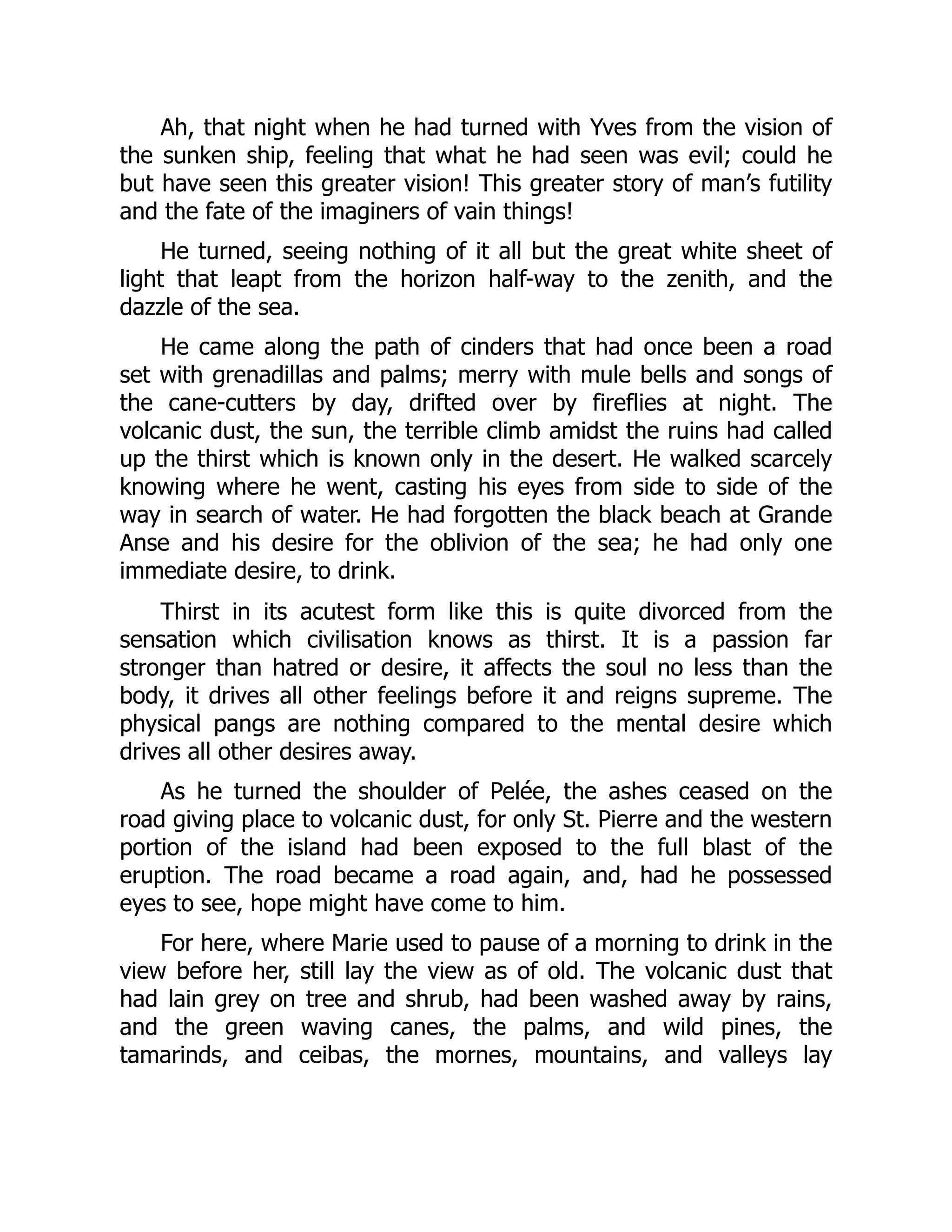 Ah, that night when he had turned with Yves from the vision of
the sunken ship, feeling that what he had seen was evil; could he
but have seen this greater vision! This greater story of man’s futility
and the fate of the imaginers of vain things!
He turned, seeing nothing of it all but the great white sheet of
light that leapt from the horizon half-way to the zenith, and the
dazzle of the sea.
He came along the path of cinders that had once been a road
set with grenadillas and palms; merry with mule bells and songs of
the cane-cutters by day, drifted over by fireflies at night. The
volcanic dust, the sun, the terrible climb amidst the ruins had called
up the thirst which is known only in the desert. He walked scarcely
knowing where he went, casting his eyes from side to side of the
way in search of water. He had forgotten the black beach at Grande
Anse and his desire for the oblivion of the sea; he had only one
immediate desire, to drink.
Thirst in its acutest form like this is quite divorced from the
sensation which civilisation knows as thirst. It is a passion far
stronger than hatred or desire, it affects the soul no less than the
body, it drives all other feelings before it and reigns supreme. The
physical pangs are nothing compared to the mental desire which
drives all other desires away.
As he turned the shoulder of Pelée, the ashes ceased on the
road giving place to volcanic dust, for only St. Pierre and the western
portion of the island had been exposed to the full blast of the
eruption. The road became a road again, and, had he possessed
eyes to see, hope might have come to him.
For here, where Marie used to pause of a morning to drink in the
view before her, still lay the view as of old. The volcanic dust that
had lain grey on tree and shrub, had been washed away by rains,
and the green waving canes, the palms, and wild pines, the
tamarinds, and ceibas, the mornes, mountains, and valleys lay
 