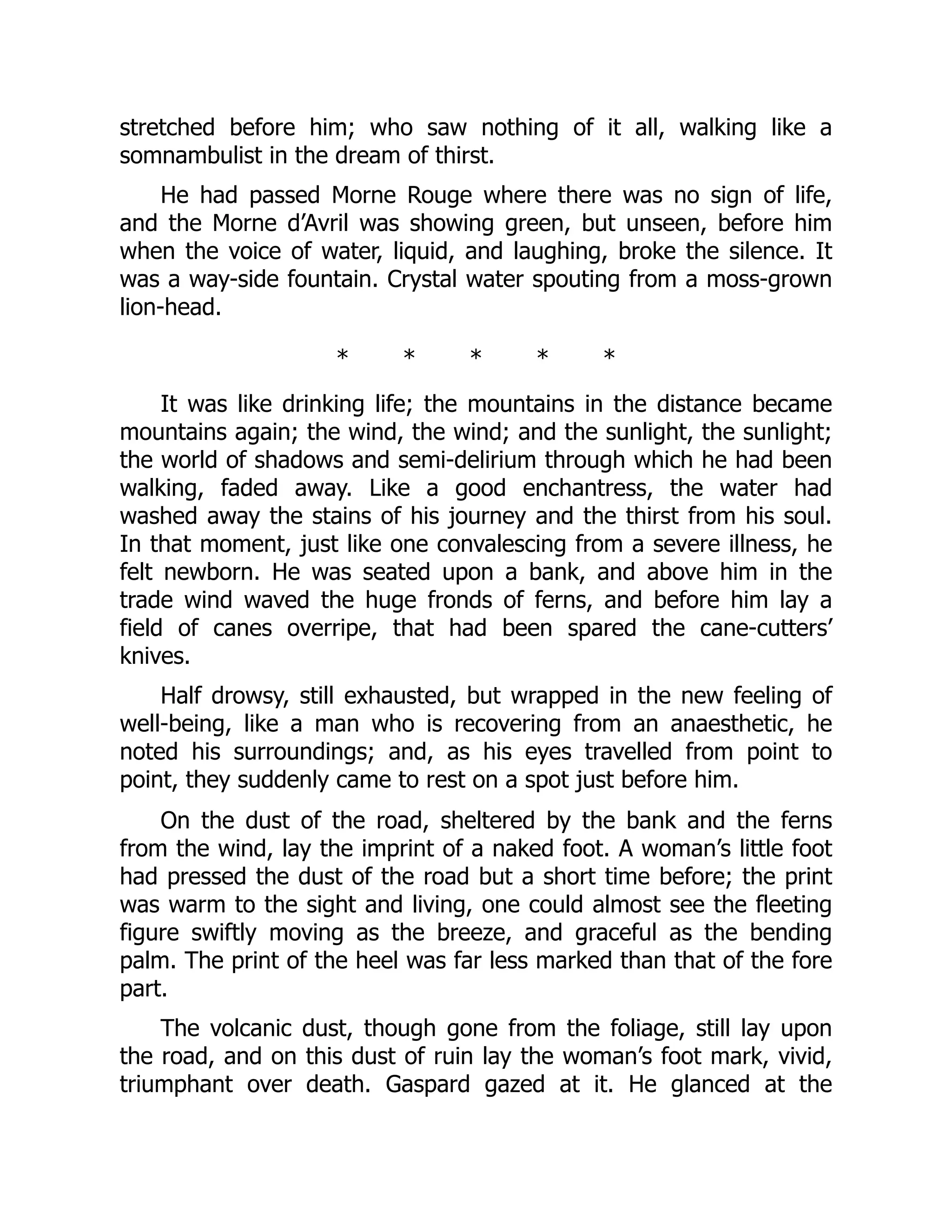 stretched before him; who saw nothing of it all, walking like a
somnambulist in the dream of thirst.
He had passed Morne Rouge where there was no sign of life,
and the Morne d’Avril was showing green, but unseen, before him
when the voice of water, liquid, and laughing, broke the silence. It
was a way-side fountain. Crystal water spouting from a moss-grown
lion-head.
* * * * *
It was like drinking life; the mountains in the distance became
mountains again; the wind, the wind; and the sunlight, the sunlight;
the world of shadows and semi-delirium through which he had been
walking, faded away. Like a good enchantress, the water had
washed away the stains of his journey and the thirst from his soul.
In that moment, just like one convalescing from a severe illness, he
felt newborn. He was seated upon a bank, and above him in the
trade wind waved the huge fronds of ferns, and before him lay a
field of canes overripe, that had been spared the cane-cutters’
knives.
Half drowsy, still exhausted, but wrapped in the new feeling of
well-being, like a man who is recovering from an anaesthetic, he
noted his surroundings; and, as his eyes travelled from point to
point, they suddenly came to rest on a spot just before him.
On the dust of the road, sheltered by the bank and the ferns
from the wind, lay the imprint of a naked foot. A woman’s little foot
had pressed the dust of the road but a short time before; the print
was warm to the sight and living, one could almost see the fleeting
figure swiftly moving as the breeze, and graceful as the bending
palm. The print of the heel was far less marked than that of the fore
part.
The volcanic dust, though gone from the foliage, still lay upon
the road, and on this dust of ruin lay the woman’s foot mark, vivid,
triumphant over death. Gaspard gazed at it. He glanced at the
 