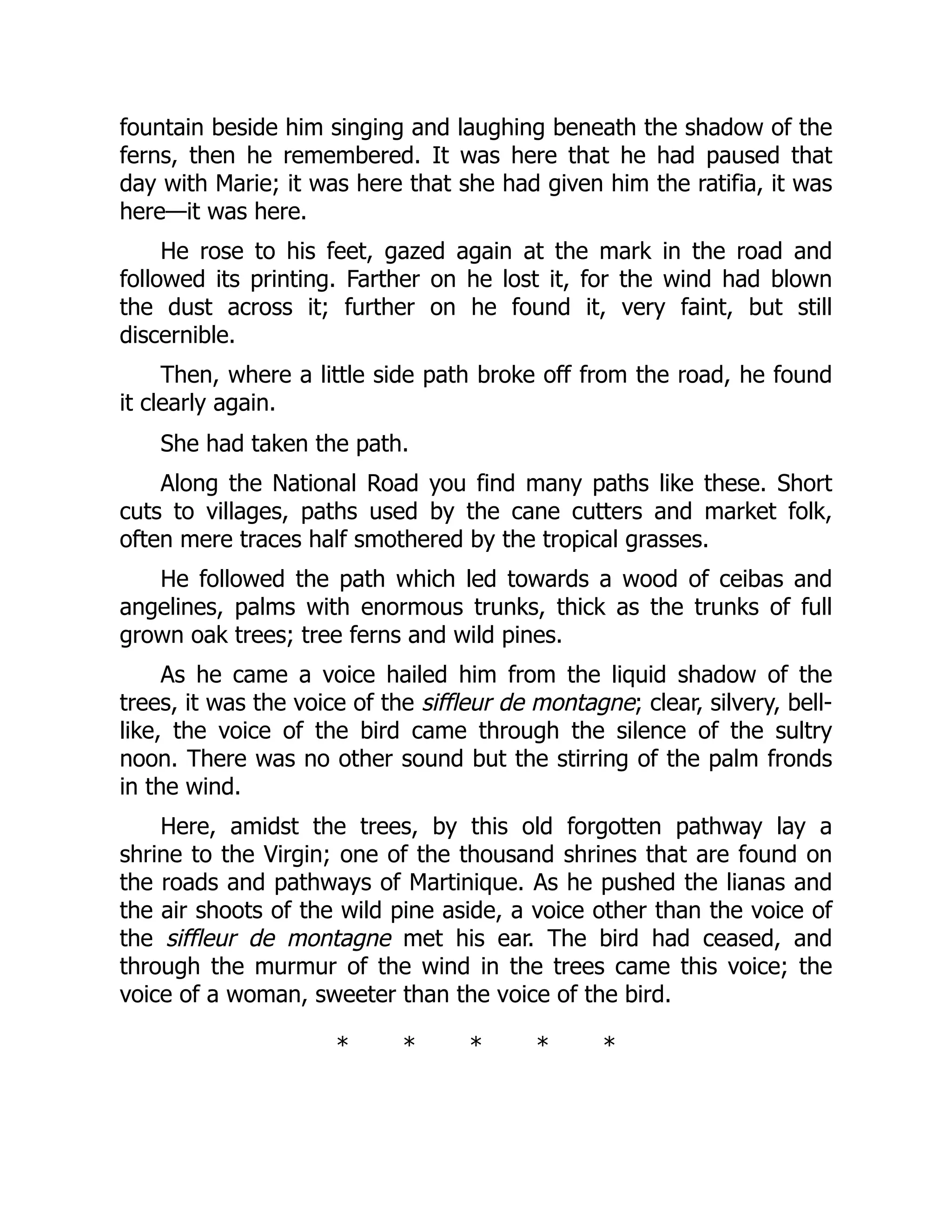 fountain beside him singing and laughing beneath the shadow of the
ferns, then he remembered. It was here that he had paused that
day with Marie; it was here that she had given him the ratifia, it was
here—it was here.
He rose to his feet, gazed again at the mark in the road and
followed its printing. Farther on he lost it, for the wind had blown
the dust across it; further on he found it, very faint, but still
discernible.
Then, where a little side path broke off from the road, he found
it clearly again.
She had taken the path.
Along the National Road you find many paths like these. Short
cuts to villages, paths used by the cane cutters and market folk,
often mere traces half smothered by the tropical grasses.
He followed the path which led towards a wood of ceibas and
angelines, palms with enormous trunks, thick as the trunks of full
grown oak trees; tree ferns and wild pines.
As he came a voice hailed him from the liquid shadow of the
trees, it was the voice of the siffleur de montagne; clear, silvery, bell-
like, the voice of the bird came through the silence of the sultry
noon. There was no other sound but the stirring of the palm fronds
in the wind.
Here, amidst the trees, by this old forgotten pathway lay a
shrine to the Virgin; one of the thousand shrines that are found on
the roads and pathways of Martinique. As he pushed the lianas and
the air shoots of the wild pine aside, a voice other than the voice of
the siffleur de montagne met his ear. The bird had ceased, and
through the murmur of the wind in the trees came this voice; the
voice of a woman, sweeter than the voice of the bird.
* * * * *
 