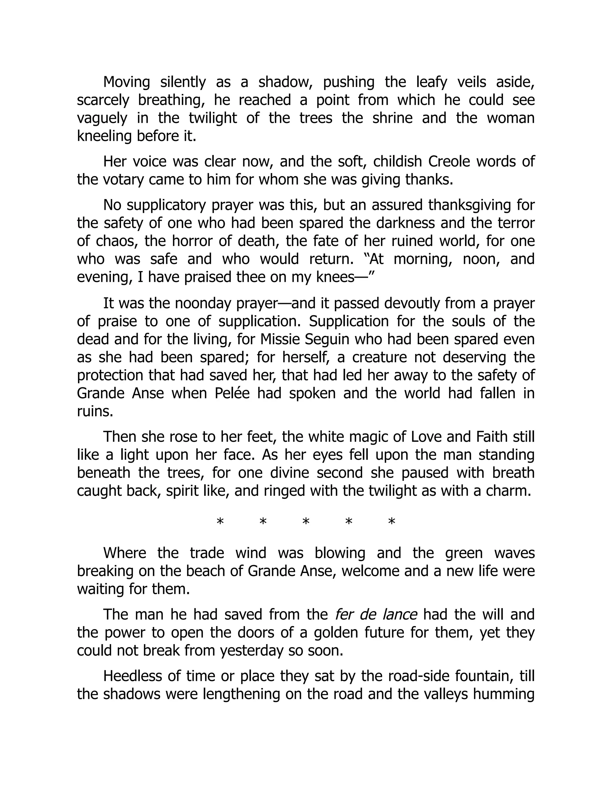 Moving silently as a shadow, pushing the leafy veils aside,
scarcely breathing, he reached a point from which he could see
vaguely in the twilight of the trees the shrine and the woman
kneeling before it.
Her voice was clear now, and the soft, childish Creole words of
the votary came to him for whom she was giving thanks.
No supplicatory prayer was this, but an assured thanksgiving for
the safety of one who had been spared the darkness and the terror
of chaos, the horror of death, the fate of her ruined world, for one
who was safe and who would return. “At morning, noon, and
evening, I have praised thee on my knees—”
It was the noonday prayer—and it passed devoutly from a prayer
of praise to one of supplication. Supplication for the souls of the
dead and for the living, for Missie Seguin who had been spared even
as she had been spared; for herself, a creature not deserving the
protection that had saved her, that had led her away to the safety of
Grande Anse when Pelée had spoken and the world had fallen in
ruins.
Then she rose to her feet, the white magic of Love and Faith still
like a light upon her face. As her eyes fell upon the man standing
beneath the trees, for one divine second she paused with breath
caught back, spirit like, and ringed with the twilight as with a charm.
* * * * *
Where the trade wind was blowing and the green waves
breaking on the beach of Grande Anse, welcome and a new life were
waiting for them.
The man he had saved from the fer de lance had the will and
the power to open the doors of a golden future for them, yet they
could not break from yesterday so soon.
Heedless of time or place they sat by the road-side fountain, till
the shadows were lengthening on the road and the valleys humming
 