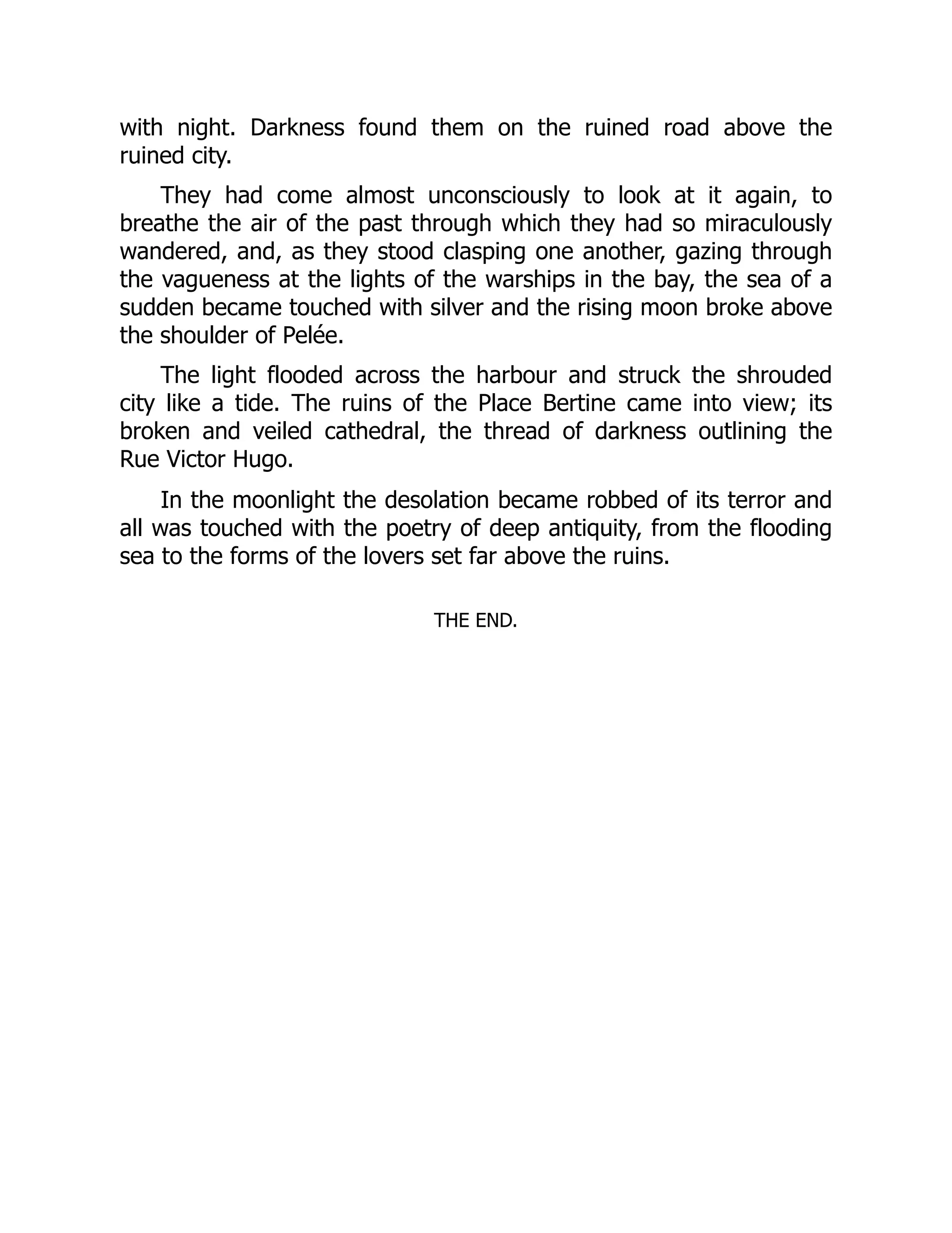 with night. Darkness found them on the ruined road above the
ruined city.
They had come almost unconsciously to look at it again, to
breathe the air of the past through which they had so miraculously
wandered, and, as they stood clasping one another, gazing through
the vagueness at the lights of the warships in the bay, the sea of a
sudden became touched with silver and the rising moon broke above
the shoulder of Pelée.
The light flooded across the harbour and struck the shrouded
city like a tide. The ruins of the Place Bertine came into view; its
broken and veiled cathedral, the thread of darkness outlining the
Rue Victor Hugo.
In the moonlight the desolation became robbed of its terror and
all was touched with the poetry of deep antiquity, from the flooding
sea to the forms of the lovers set far above the ruins.
THE END.
 
