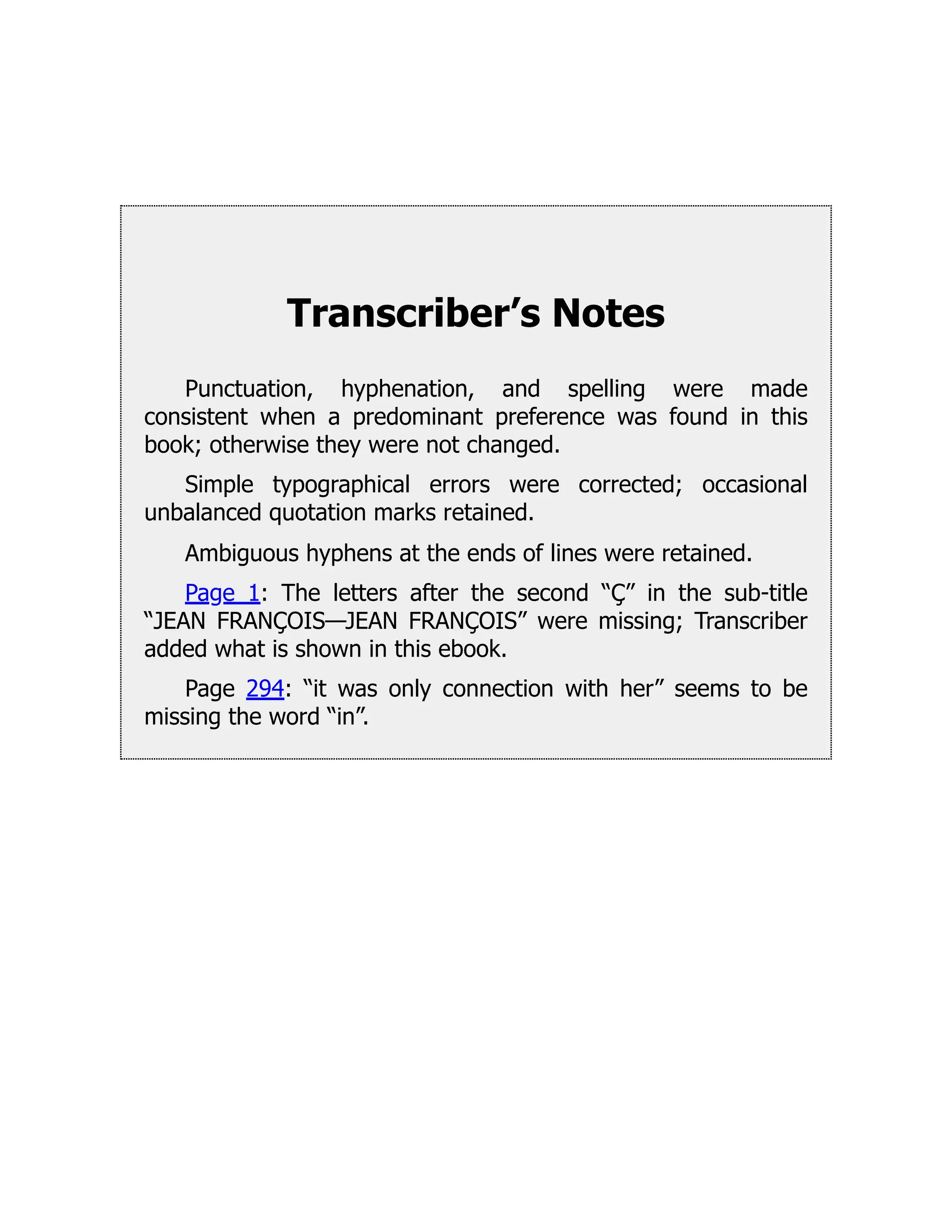 Transcriber’s Notes
Punctuation, hyphenation, and spelling were made
consistent when a predominant preference was found in this
book; otherwise they were not changed.
Simple typographical errors were corrected; occasional
unbalanced quotation marks retained.
Ambiguous hyphens at the ends of lines were retained.
Page 1: The letters after the second “Ç” in the sub-title
“JEAN FRANÇOIS—JEAN FRANÇOIS” were missing; Transcriber
added what is shown in this ebook.
Page 294: “it was only connection with her” seems to be
missing the word “in”.
 