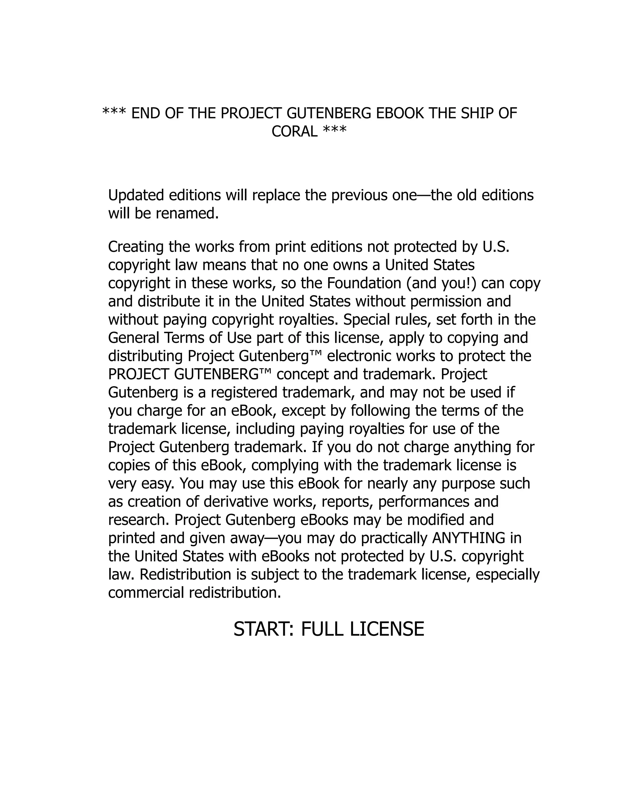 *** END OF THE PROJECT GUTENBERG EBOOK THE SHIP OF
CORAL ***
Updated editions will replace the previous one—the old editions
will be renamed.
Creating the works from print editions not protected by U.S.
copyright law means that no one owns a United States
copyright in these works, so the Foundation (and you!) can copy
and distribute it in the United States without permission and
without paying copyright royalties. Special rules, set forth in the
General Terms of Use part of this license, apply to copying and
distributing Project Gutenberg™ electronic works to protect the
PROJECT GUTENBERG™ concept and trademark. Project
Gutenberg is a registered trademark, and may not be used if
you charge for an eBook, except by following the terms of the
trademark license, including paying royalties for use of the
Project Gutenberg trademark. If you do not charge anything for
copies of this eBook, complying with the trademark license is
very easy. You may use this eBook for nearly any purpose such
as creation of derivative works, reports, performances and
research. Project Gutenberg eBooks may be modified and
printed and given away—you may do practically ANYTHING in
the United States with eBooks not protected by U.S. copyright
law. Redistribution is subject to the trademark license, especially
commercial redistribution.
START: FULL LICENSE
 