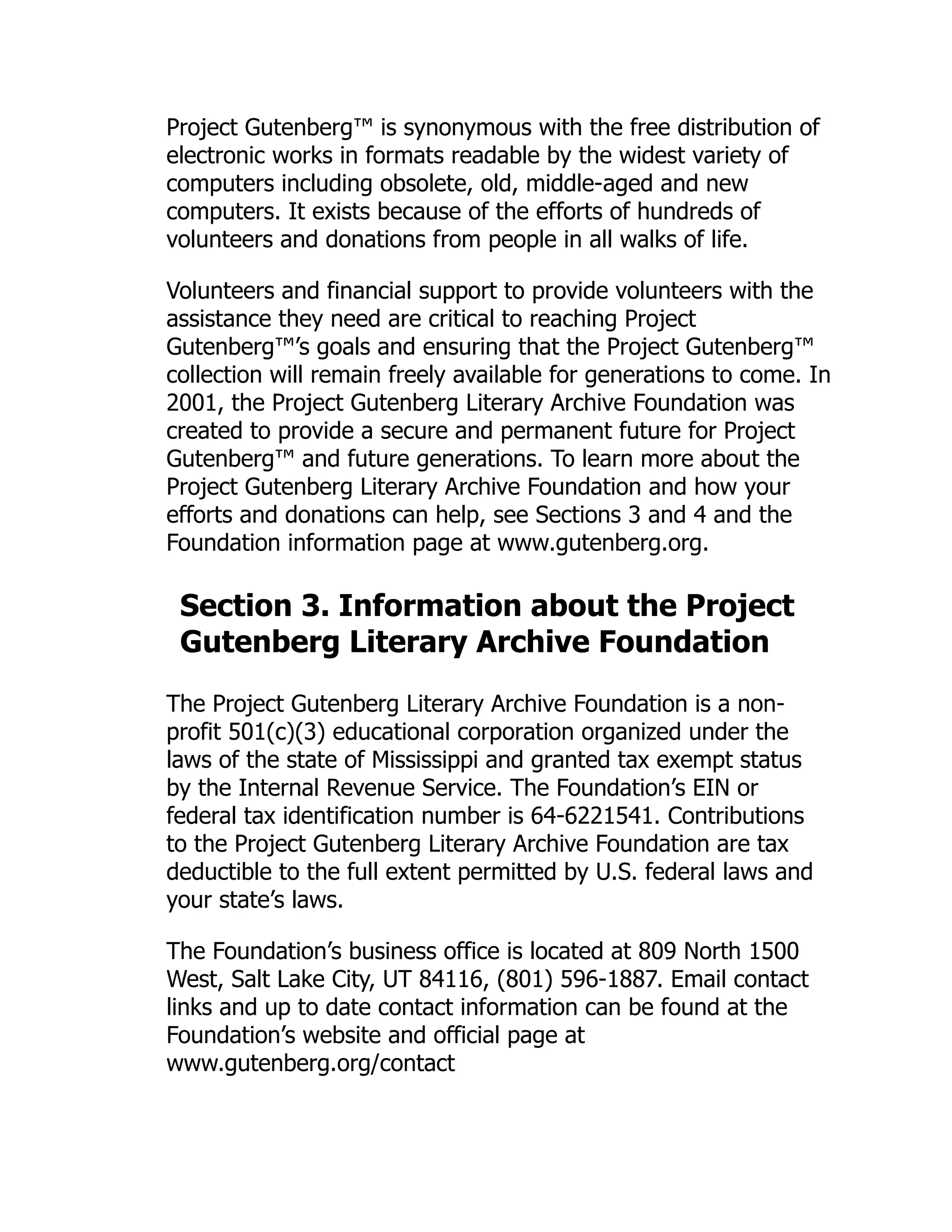 Project Gutenberg™ is synonymous with the free distribution of
electronic works in formats readable by the widest variety of
computers including obsolete, old, middle-aged and new
computers. It exists because of the efforts of hundreds of
volunteers and donations from people in all walks of life.
Volunteers and financial support to provide volunteers with the
assistance they need are critical to reaching Project
Gutenberg™’s goals and ensuring that the Project Gutenberg™
collection will remain freely available for generations to come. In
2001, the Project Gutenberg Literary Archive Foundation was
created to provide a secure and permanent future for Project
Gutenberg™ and future generations. To learn more about the
Project Gutenberg Literary Archive Foundation and how your
efforts and donations can help, see Sections 3 and 4 and the
Foundation information page at www.gutenberg.org.
Section 3. Information about the Project
Gutenberg Literary Archive Foundation
The Project Gutenberg Literary Archive Foundation is a non-
profit 501(c)(3) educational corporation organized under the
laws of the state of Mississippi and granted tax exempt status
by the Internal Revenue Service. The Foundation’s EIN or
federal tax identification number is 64-6221541. Contributions
to the Project Gutenberg Literary Archive Foundation are tax
deductible to the full extent permitted by U.S. federal laws and
your state’s laws.
The Foundation’s business office is located at 809 North 1500
West, Salt Lake City, UT 84116, (801) 596-1887. Email contact
links and up to date contact information can be found at the
Foundation’s website and official page at
www.gutenberg.org/contact
 
