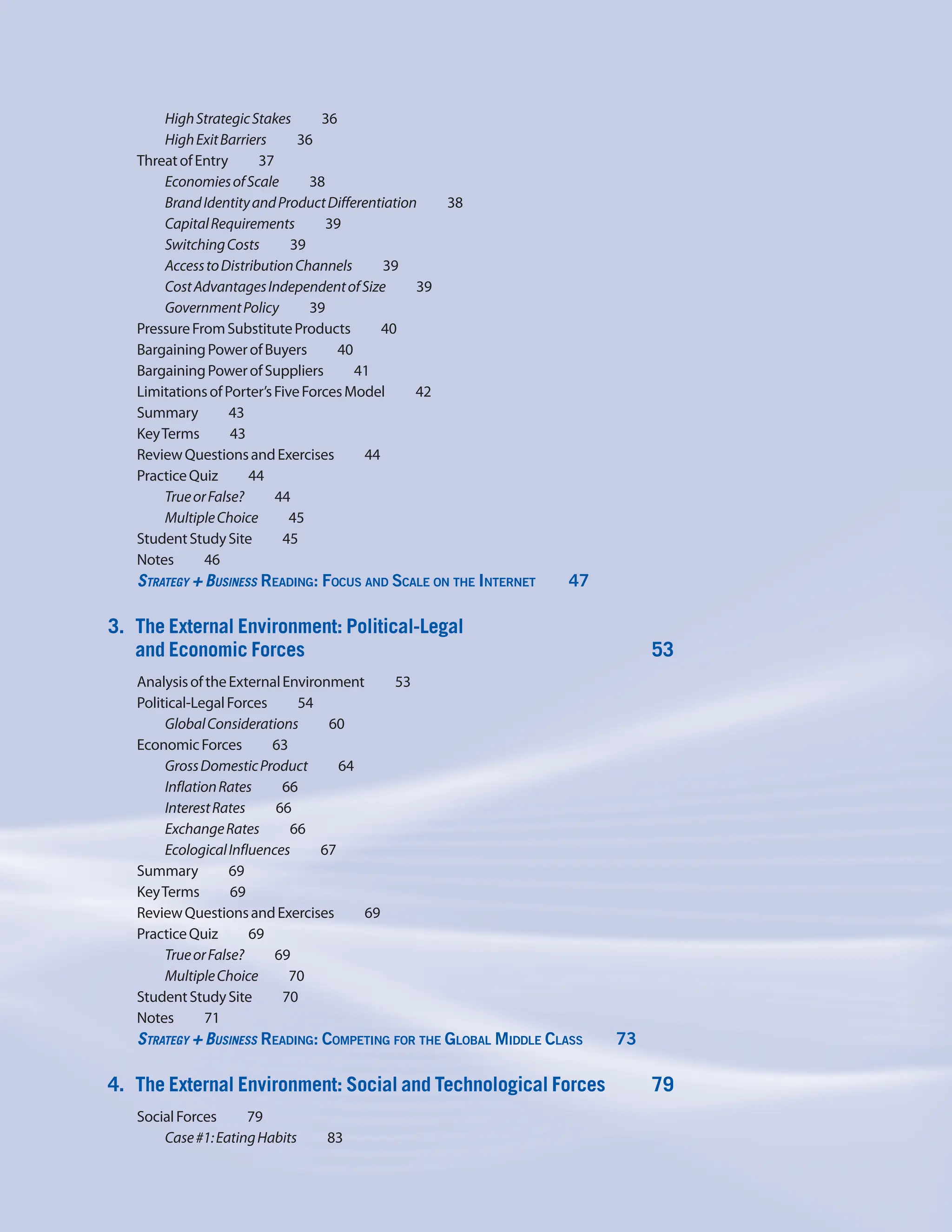 HighStrategicStakes    36
HighExitBarriers    36
ThreatofEntry    37
EconomiesofScale    38
BrandIdentityandProductDifferentiation     38
CapitalRequirements    39
SwitchingCosts    39
AccesstoDistributionChannels     39
CostAdvantagesIndependentofSize     39
GovernmentPolicy    39
PressureFromSubstituteProducts    40
BargainingPowerofBuyers    40
BargainingPowerofSuppliers    41
LimitationsofPorter’sFiveForcesModel     42
Summary    43
KeyTerms    43
ReviewQuestionsandExercises    44
PracticeQuiz    44
TrueorFalse?    44
MultipleChoice    45
StudentStudySite    45
Notes    46
Strategy + Business Reading: Focus and Scale on the Internet     47
3. The External Environment: Political-Legal
and Economic Forces 53
AnalysisoftheExternalEnvironment     53
Political-LegalForces    54
GlobalConsiderations    60
EconomicForces    63
GrossDomesticProduct    64
InflationRates    66
InterestRates    66
ExchangeRates    66
EcologicalInfluences    67
Summary    69
KeyTerms    69
ReviewQuestionsandExercises    69
PracticeQuiz    69
TrueorFalse?    69
MultipleChoice    70
StudentStudySite    70
Notes    71
Strategy + Business Reading: Competing for the Global Middle Class     73
4. The External Environment: Social and Technological Forces 79
SocialForces    79
Case#1:EatingHabits    83
 