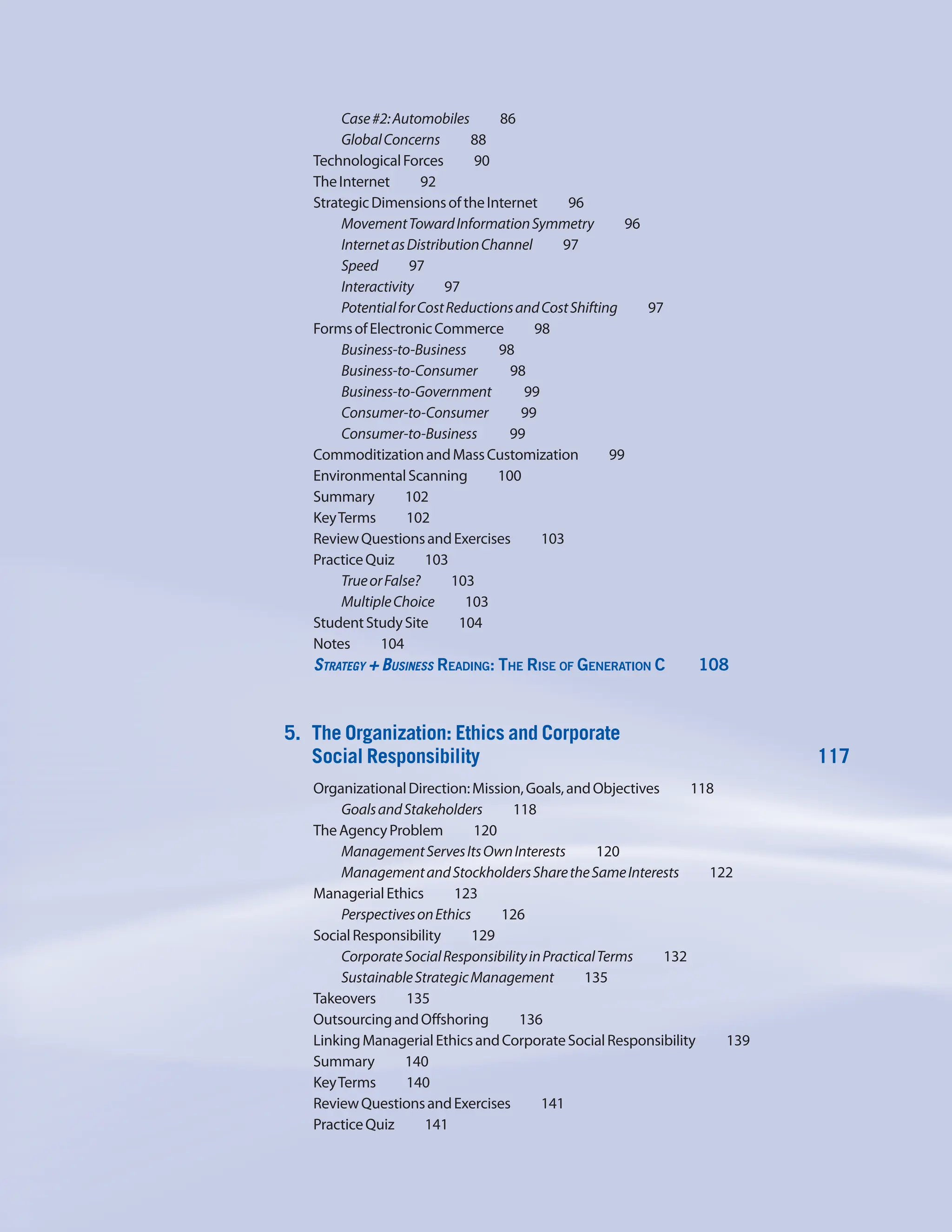 Case#2:Automobiles    86
GlobalConcerns    88
TechnologicalForces    90
TheInternet    92
StrategicDimensionsoftheInternet     96
MovementTowardInformationSymmetry     96
InternetasDistributionChannel     97
Speed    97
Interactivity    97
PotentialforCostReductionsandCostShifting     97
FormsofElectronicCommerce    98
Business-to-Business    98
Business-to-Consumer    98
Business-to-Government    99
Consumer-to-Consumer    99
Consumer-to-Business    99
CommoditizationandMassCustomization    99
EnvironmentalScanning    100
Summary    102
KeyTerms    102
ReviewQuestionsandExercises    103
PracticeQuiz    103
TrueorFalse?    103
MultipleChoice    103
StudentStudySite    104
Notes    104
Strategy + Business Reading: The Rise of Generation C     108
5. The Organization: Ethics and Corporate
Social Responsibility 117
OrganizationalDirection:Mission,Goals,andObjectives     118
GoalsandStakeholders    118
TheAgencyProblem    120
ManagementServesItsOwnInterests     120
ManagementandStockholdersSharetheSameInterests     122
ManagerialEthics    123
PerspectivesonEthics    126
SocialResponsibility    129
CorporateSocialResponsibilityinPracticalTerms     132
SustainableStrategicManagement    135
Takeovers    135
OutsourcingandOffshoring    136
LinkingManagerialEthicsandCorporateSocialResponsibility     139
Summary    140
KeyTerms    140
ReviewQuestionsandExercises    141
PracticeQuiz    141
 