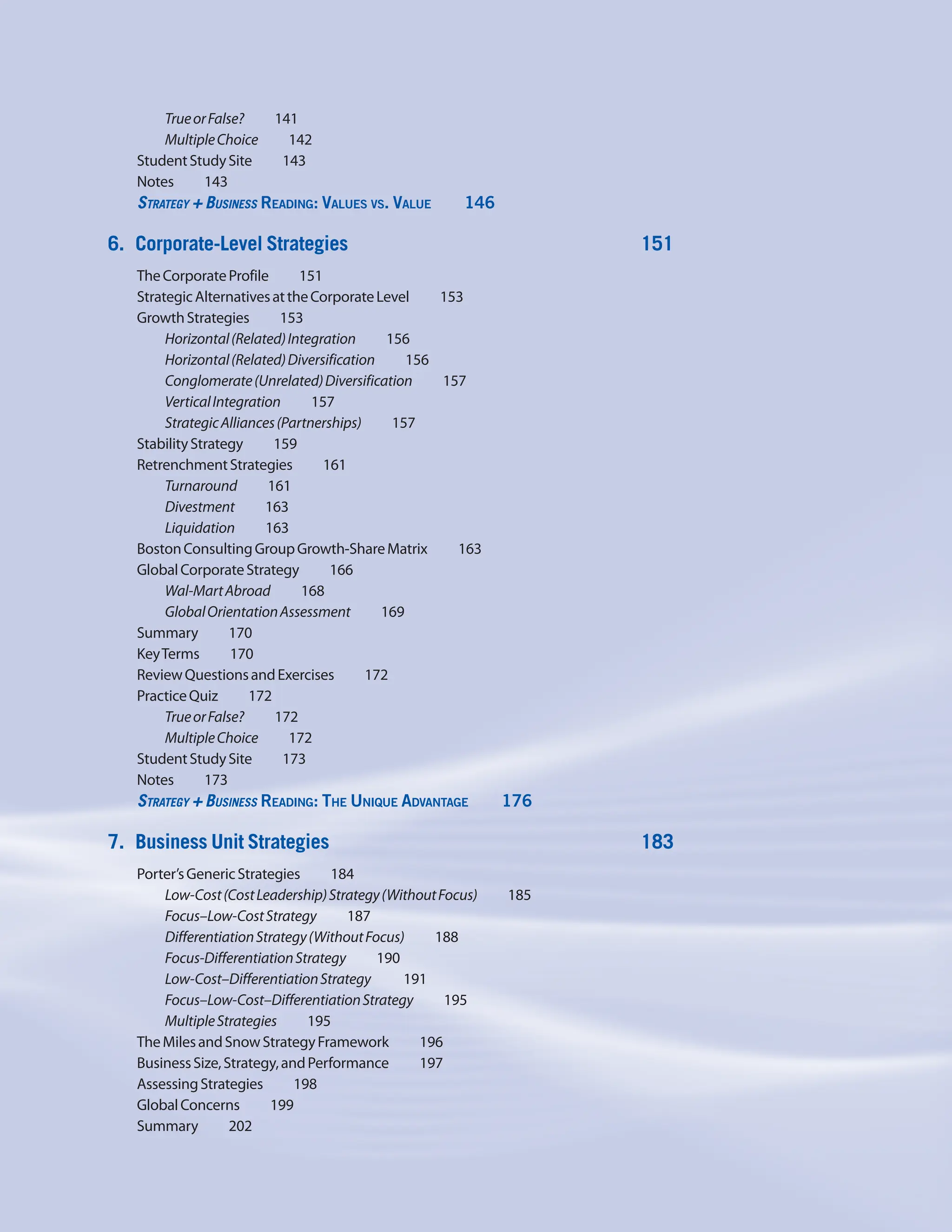TrueorFalse?    141
MultipleChoice    142
StudentStudySite    143
Notes    143
Strategy + Business Reading: Values vs. Value     146
6. Corporate-Level Strategies 151
TheCorporateProfile    151
StrategicAlternativesattheCorporateLevel     153
GrowthStrategies    153
Horizontal(Related)Integration    156
Horizontal(Related)Diversification    156
Conglomerate(Unrelated)Diversification    157
VerticalIntegration    157
StrategicAlliances(Partnerships)    157
StabilityStrategy    159
RetrenchmentStrategies    161
Turnaround    161
Divestment    163
Liquidation    163
BostonConsultingGroupGrowth-ShareMatrix     163
GlobalCorporateStrategy    166
Wal-MartAbroad    168
GlobalOrientationAssessment    169
Summary    170
KeyTerms    170
ReviewQuestionsandExercises    172
PracticeQuiz    172
TrueorFalse?    172
MultipleChoice    172
StudentStudySite    173
Notes    173
Strategy + Business Reading: The Unique Advantage     176
7. Business Unit Strategies 183
Porter’sGenericStrategies    184
Low-Cost(CostLeadership)Strategy(WithoutFocus)     185
Focus–Low-CostStrategy    187
DifferentiationStrategy(WithoutFocus)     188
Focus-DifferentiationStrategy    190
Low-Cost–DifferentiationStrategy    191
Focus–Low-Cost–DifferentiationStrategy    195
MultipleStrategies    195
TheMilesandSnowStrategyFramework     196
BusinessSize,Strategy,andPerformance     197
AssessingStrategies    198
GlobalConcerns    199
Summary    202
 