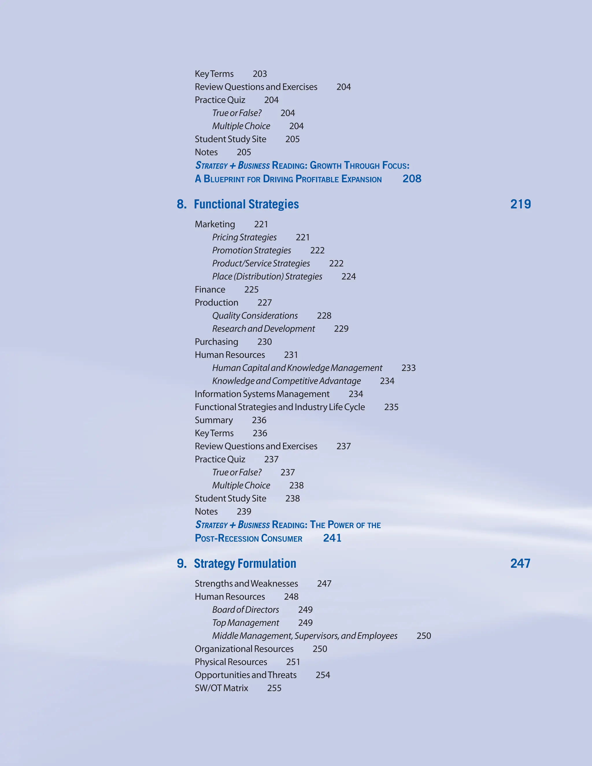 KeyTerms    203
ReviewQuestionsandExercises    204
PracticeQuiz    204
TrueorFalse?    204
MultipleChoice    204
StudentStudySite    205
Notes    205
Strategy + Business Reading: Growth Through Focus:
A Blueprint for Driving Profitable Expansion     208
8. Functional Strategies 219
Marketing    221
PricingStrategies    221
PromotionStrategies    222
Product/ServiceStrategies    222
Place(Distribution)Strategies    224
Finance    225
Production    227
QualityConsiderations    228
ResearchandDevelopment    229
Purchasing    230
HumanResources    231
HumanCapitalandKnowledgeManagement     233
KnowledgeandCompetitiveAdvantage     234
InformationSystemsManagement    234
FunctionalStrategiesandIndustryLifeCycle     235
Summary    236
KeyTerms    236
ReviewQuestionsandExercises    237
PracticeQuiz    237
TrueorFalse?    237
MultipleChoice    238
StudentStudySite    238
Notes    239
Strategy + Business Reading: The Power of the
Post-Recession Consumer     241
9. Strategy Formulation 247
StrengthsandWeaknesses    247
HumanResources    248
BoardofDirectors    249
TopManagement    249
MiddleManagement,Supervisors,andEmployees     250
OrganizationalResources    250
PhysicalResources    251
OpportunitiesandThreats    254
SW/OTMatrix    255
 
