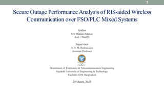 Author
Mst Muktara Khatun
Roll: 1704022
Supervisor
A. S. M. Badrudduza
Assistant Professor
Department of Electronics & Telecommunication Engineering
Rajshahi University of Engineering & Technology
Rajshahi-6204, Bangladesh
20 March, 2023
1
Secure Outage PerformanceAnalysis of RIS-aided Wireless
Communication over FSO/PLC Mixed Systems
 