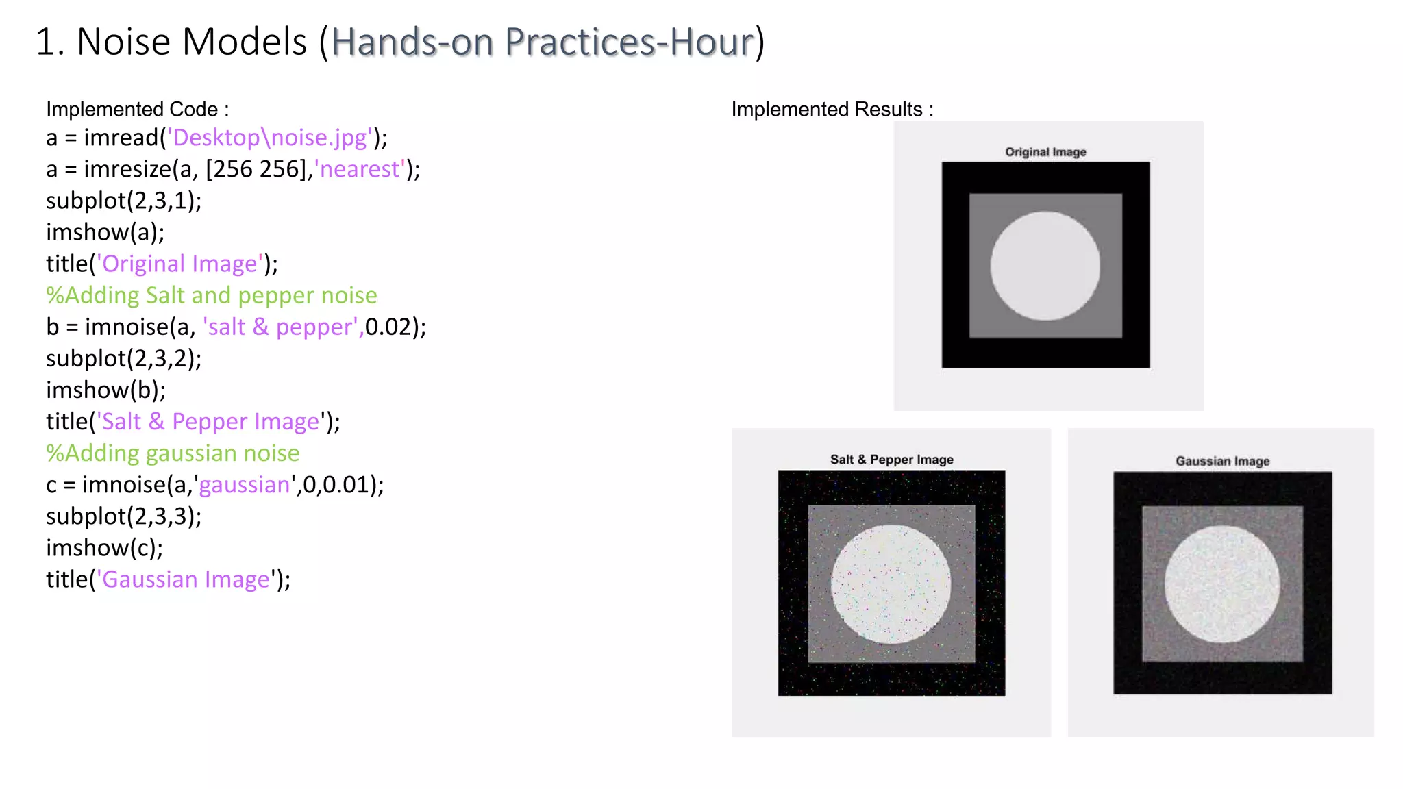 Implemented Code :
a = imread('Desktopnoise.jpg');
a = imresize(a, [256 256],'nearest');
subplot(2,3,1);
imshow(a);
title('Original Image');
%Adding Salt and pepper noise
b = imnoise(a, 'salt & pepper',0.02);
subplot(2,3,2);
imshow(b);
title('Salt & Pepper Image');
%Adding gaussian noise
c = imnoise(a,'gaussian',0,0.01);
subplot(2,3,3);
imshow(c);
title('Gaussian Image');
1. Noise Models (Hands-on Practices-Hour)
Implemented Results :
 