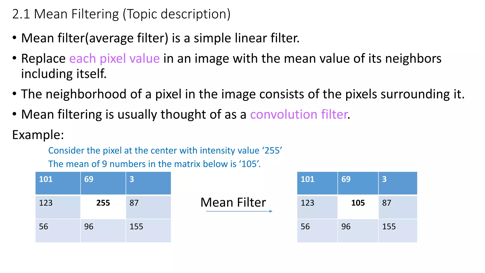2.1 Mean Filtering (Topic description)
• Mean filter(average filter) is a simple linear filter.
• Replace each pixel value in an image with the mean value of its neighbors
including itself.
• The neighborhood of a pixel in the image consists of the pixels surrounding it.
• Mean filtering is usually thought of as a convolution filter.
Example:
Consider the pixel at the center with intensity value ‘255’
The mean of 9 numbers in the matrix below is ‘105’.
Mean Filter
101 69 3
123 255 87
56 96 155
101 69 3
123 105 87
56 96 155
 