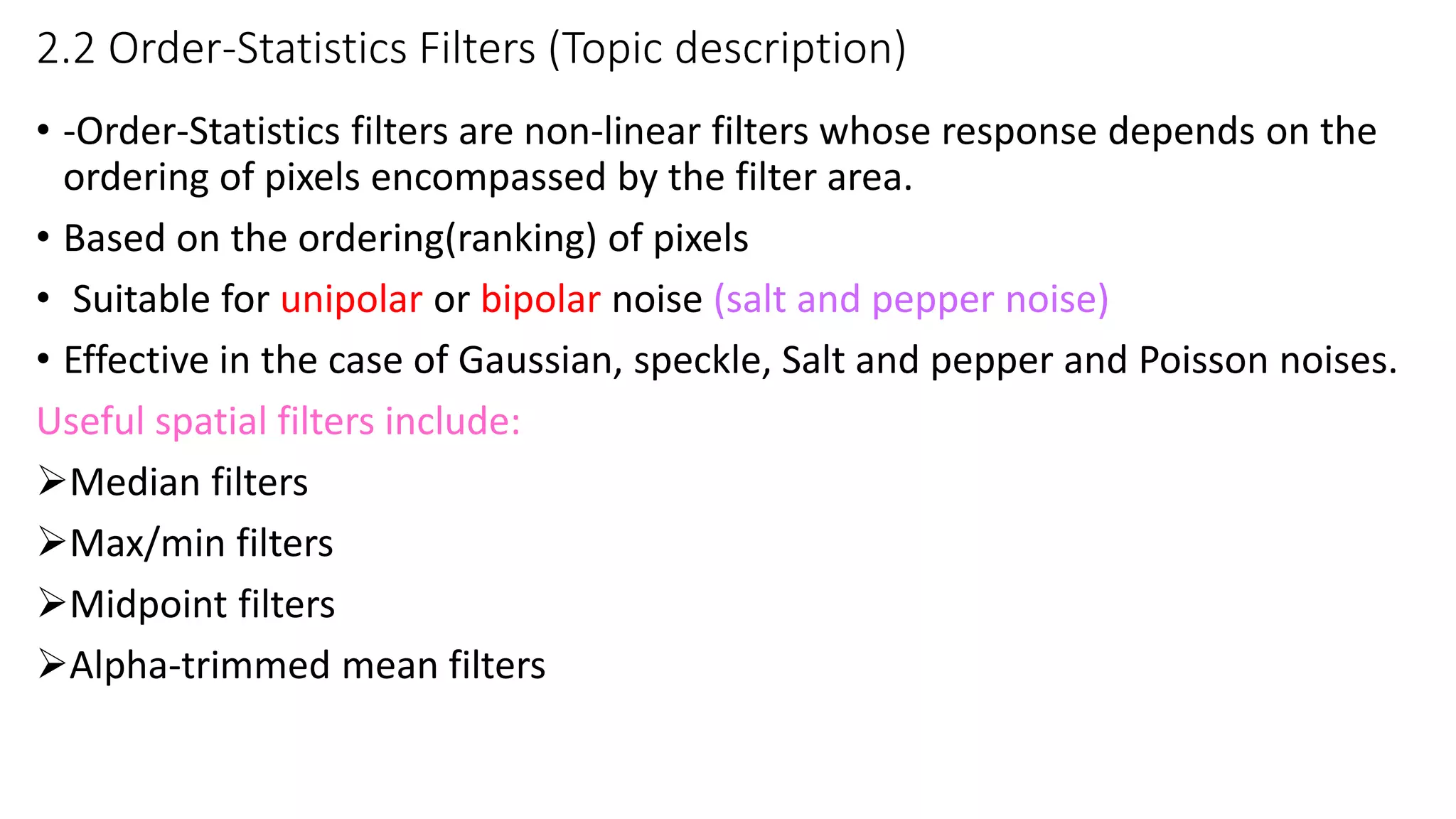 2.2 Order-Statistics Filters (Topic description)
• -Order-Statistics filters are non-linear filters whose response depends on the
ordering of pixels encompassed by the filter area.
• Based on the ordering(ranking) of pixels
• Suitable for unipolar or bipolar noise (salt and pepper noise)
• Effective in the case of Gaussian, speckle, Salt and pepper and Poisson noises.
Useful spatial filters include:
Median filters
Max/min filters
Midpoint filters
Alpha-trimmed mean filters
 