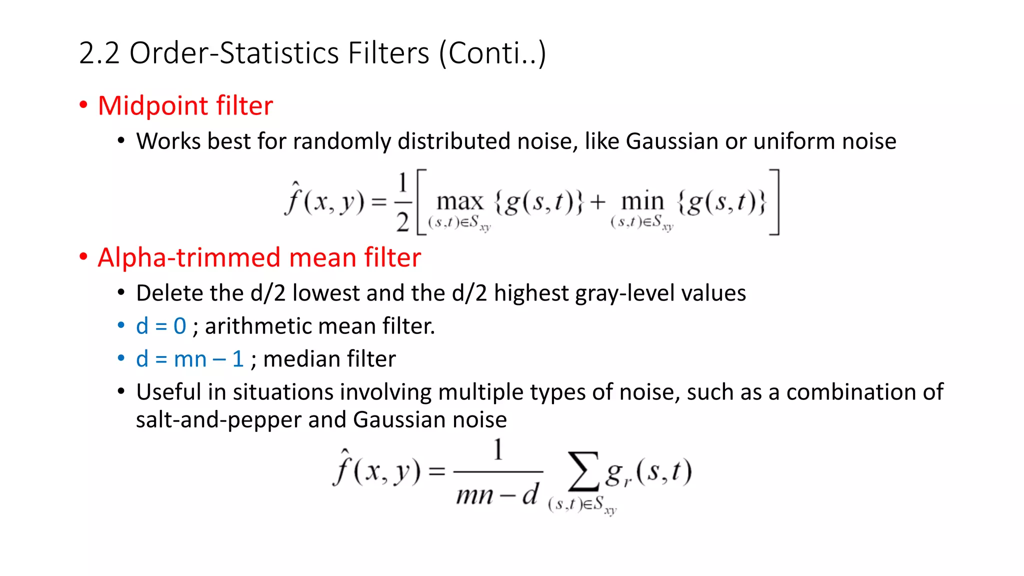 2.2 Order-Statistics Filters (Conti..)
• Midpoint filter
• Works best for randomly distributed noise, like Gaussian or uniform noise
• Alpha-trimmed mean filter
• Delete the d/2 lowest and the d/2 highest gray-level values
• d = 0 ; arithmetic mean filter.
• d = mn – 1 ; median filter
• Useful in situations involving multiple types of noise, such as a combination of
salt-and-pepper and Gaussian noise
 