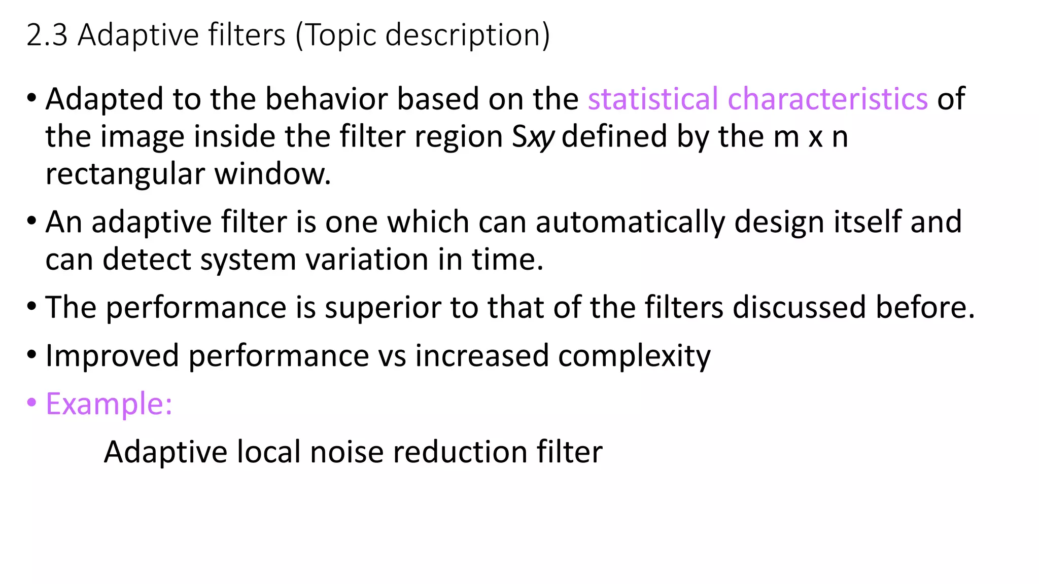 2.3 Adaptive filters (Topic description)
• Adapted to the behavior based on the statistical characteristics of
the image inside the filter region Sxy defined by the m х n
rectangular window.
• An adaptive filter is one which can automatically design itself and
can detect system variation in time.
• The performance is superior to that of the filters discussed before.
• Improved performance vs increased complexity
• Example:
Adaptive local noise reduction filter
 
