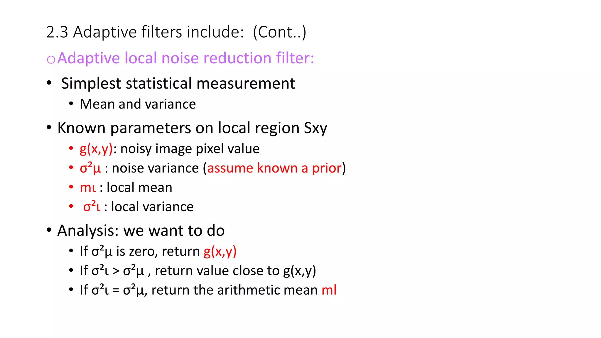 2.3 Adaptive filters include: (Cont..)
oAdaptive local noise reduction filter:
• Simplest statistical measurement
• Mean and variance
• Known parameters on local region Sxy
• g(x,y): noisy image pixel value
• σ²µ : noise variance (assume known a prior)
• mι : local mean
• σ²ι : local variance
• Analysis: we want to do
• If σ²µ is zero, return g(x,y)
• If σ²ι > σ²µ , return value close to g(x,y)
• If σ²ι = σ²µ, return the arithmetic mean ml
 