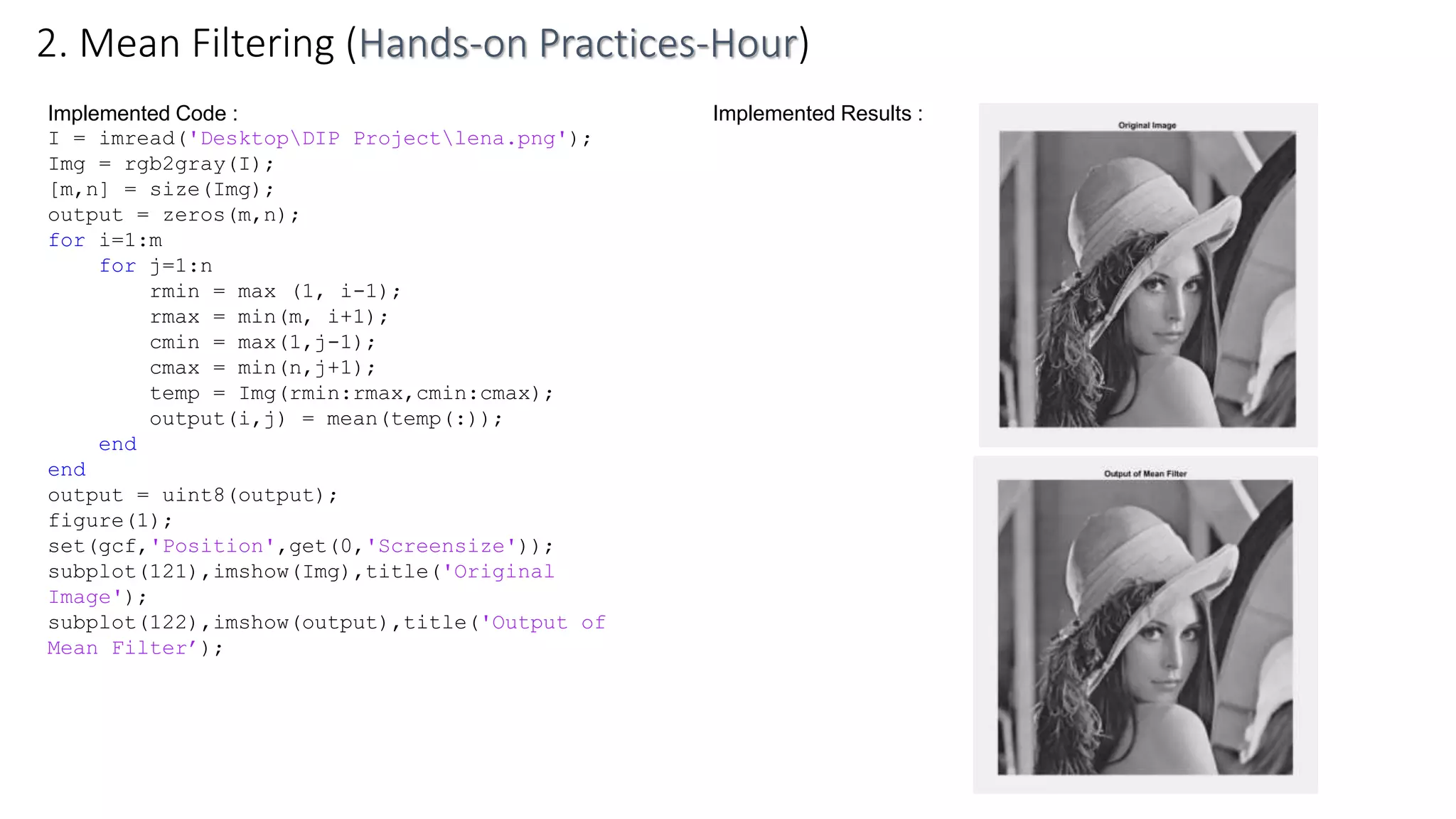 Implemented Code :
I = imread('DesktopDIP Projectlena.png');
Img = rgb2gray(I);
[m,n] = size(Img);
output = zeros(m,n);
for i=1:m
for j=1:n
rmin = max (1, i-1);
rmax = min(m, i+1);
cmin = max(1,j-1);
cmax = min(n,j+1);
temp = Img(rmin:rmax,cmin:cmax);
output(i,j) = mean(temp(:));
end
end
output = uint8(output);
figure(1);
set(gcf,'Position',get(0,'Screensize'));
subplot(121),imshow(Img),title('Original
Image');
subplot(122),imshow(output),title('Output of
Mean Filter’);
2. Mean Filtering (Hands-on Practices-Hour)
Implemented Results :
 