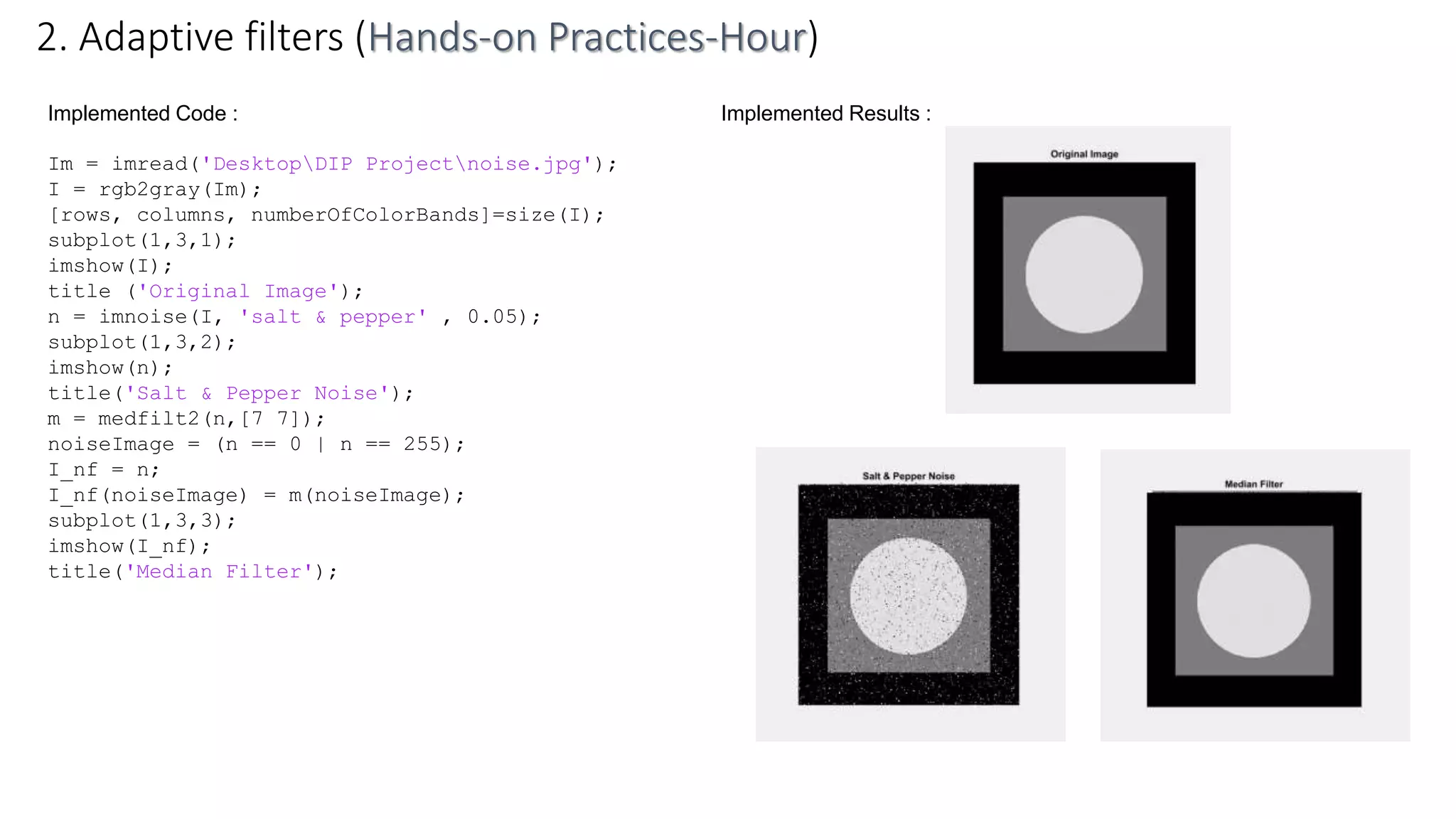 Implemented Code :
Im = imread('DesktopDIP Projectnoise.jpg');
I = rgb2gray(Im);
[rows, columns, numberOfColorBands]=size(I);
subplot(1,3,1);
imshow(I);
title ('Original Image');
n = imnoise(I, 'salt & pepper' , 0.05);
subplot(1,3,2);
imshow(n);
title('Salt & Pepper Noise');
m = medfilt2(n,[7 7]);
noiseImage = (n == 0 | n == 255);
I_nf = n;
I_nf(noiseImage) = m(noiseImage);
subplot(1,3,3);
imshow(I_nf);
title('Median Filter');
2. Adaptive filters (Hands-on Practices-Hour)
Implemented Results :
 
